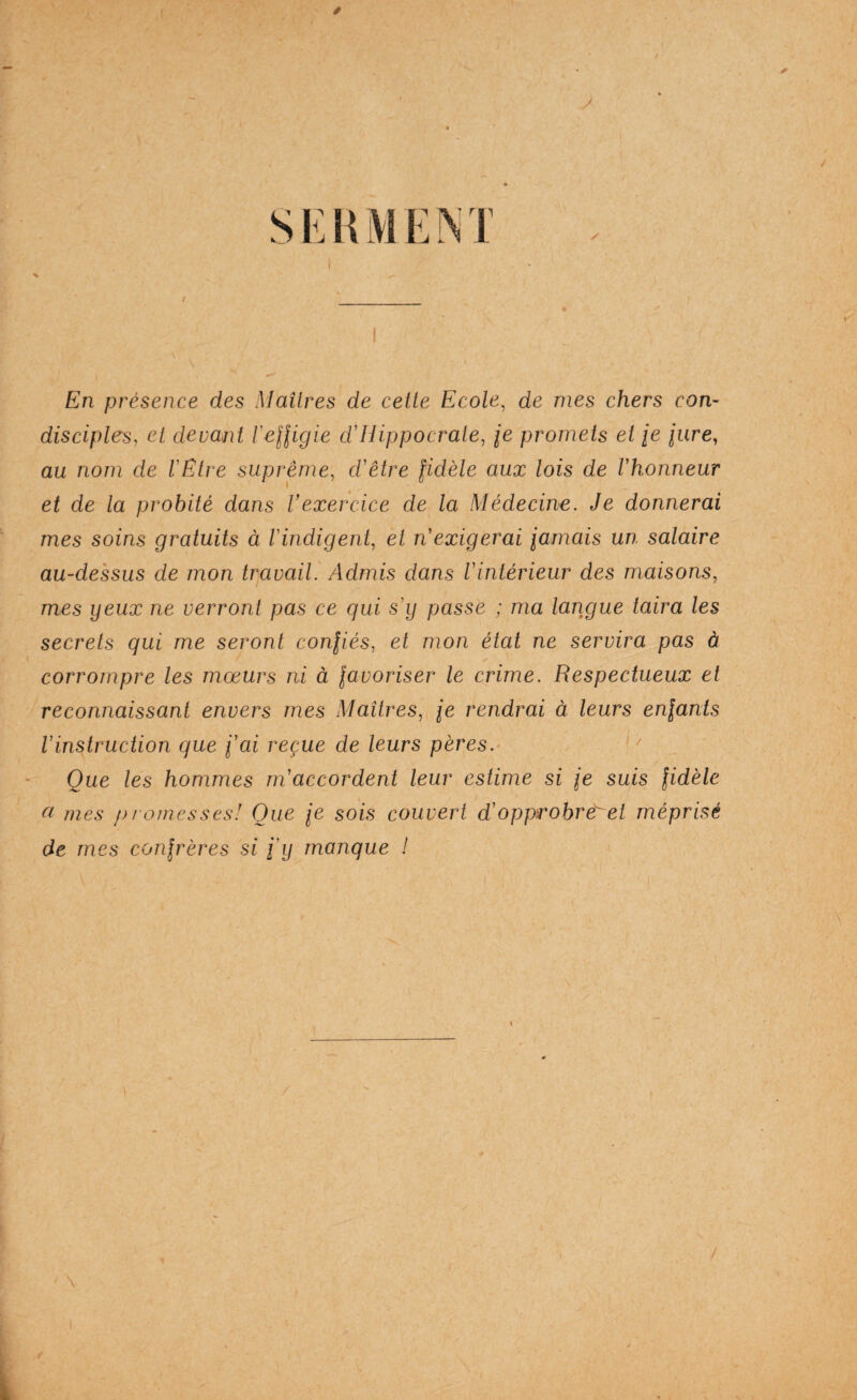 si:KM EM /■ En présence des Maîtres de cette Ecole^ de mes chers con¬ disciples, et devant ïeHigie d'Hippocrate, je promets et je jure, au nom de l'Etre suprême, d'être fidèle aux lois de l'honneur et de la probité dans Vexercice de la Médecine. Je donnerai mes soins gratuits à l'indigent^ et n'exigerai iarnais un salaire au-dessus de mon travail. Admis dans l'intérieur des maisons, mes yeux ne verront pas ce qui s'y passe ; ma langue taira les secrets qui me seront confiés, et mon état ne servira pas à corrompre les mœurs ni à favoriser le crime. Respectueux et reconnaissant envers mes Maîtres, je rendrai à leurs enfants l'instruction que fai reçue de leurs pères.• Que les hommes m'accordent leur estime si fe suis fidèle a mes promesses! Que je sois couvert d'opprohrêrei méprisé de mes confrères si fy manque !