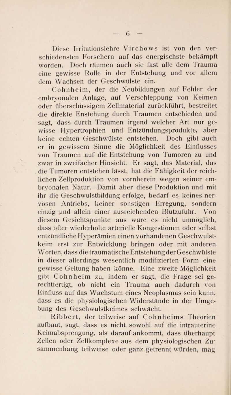 Diese Irritationslehre Virchows ist von den ver¬ schiedensten Forschern auf das energischste bekämpft worden. Doch räumen auch sie fast alle dem Trauma eine gewisse Rolle in der Entstehung und vor allem dem Wachsen der Geschwülste ein. Cohnheim, der die Neubildungen auf Fehler der embryonalen Anlage, auf Verschleppung von Keimen oder überschüssigem Zellmaterial zurückführt, bestreitet die direkte Enstehung durch Traumen entschieden und sagt, dass durch Traumen irgend welcher Art nur ge¬ wisse Hypertrophien und Entzündungsprodukte, aber keine echten Geschwülste entstehen. Doch gibt auch er in gewissem Sinne die Möglichkeit des Einflusses von Traumen auf die Entstehung von Tumoren zu und zwar in zweifacher Hinsicht. Er sagt, das Material, das die Tumoren entstehen lässt, hat die Fähigkeit der reich¬ lichen Zellproduktion von vornherein wegen seiner em¬ bryonalen Natur. Damit aber diese Produktion und mit ihr die Geschwulstbildung erfolge, bedarf es keines ner¬ vösen Antriebs, keiner sonstigen Erregung, sondern einzig und allein einer ausreichenden Blutzufuhr. Von diesem Gesichtspunkte aus wäre es nicht unmöglich, dass öfter wiederholte arterielle Kongestionen oder selbst entzündliche Hyperämien einen vorhandenen Geschwulst¬ keim erst zur Entwicklung bringen oder mit anderen Worten, dass die traumatischeEntstehungderGeschwülste in dieser allerdings wesentlich modifizierten Eorm eine gewisse Geltung haben könne. Eine zweite Möglichkeit gibt Cohn heim zu, indem er sagt, die Frage sei ge¬ rechtfertigt, ob nicht ein Trauma auch dadurch von Einfluss auf das Wachstum eines Neoplasmas sein kann, dass es die physiologischen Widerstände in der Umge¬ bung des Geschwulstkeimes schwächt. Ribbert, der teilweise auf Cohnheims Theorien aufbaut, sagt, dass es nicht sowohl auf die intrauterine Keimabsprengung, als darauf ankommt, dass überhaupt Zellen oder Zellkomplexe aus dem physiologischen Zu¬ sammenhang teilweise oder ganz getrennt würden, mag