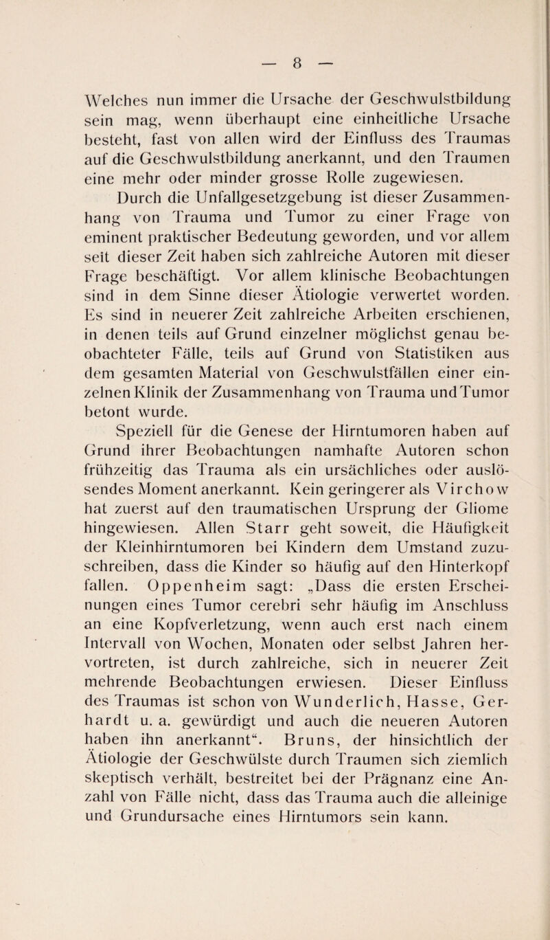 Welches nun immer die Ursache der Geschwulstbildung sein mag, wenn überhaupt eine einheitliche Ursache besteht, fast von allen wird der Einfluss des Traumas auf die Geschwulstbildung anerkannt, und den Traumen eine mehr oder minder grosse Rolle zugewiesen. Durch die Unfallgesetzgebung ist dieser Zusammen¬ hang von Trauma und Tumor zu einer Frage von eminent praktischer Bedeutung geworden, und vor allem seit dieser Zeit haben sich zahlreiche Autoren mit dieser Frage beschäftigt. Vor allem klinische Beobachtungen sind in dem Sinne dieser Ätiologie verwertet worden. Es sind in neuerer Zeit zahlreiche Arbeiten erschienen, in denen teils auf Grund einzelner möglichst genau be¬ obachteter Fälle, teils auf Grund von Statistiken aus dem gesamten Material von Geschwulstfällen einer ein¬ zelnen Klinik der Zusammenhang von Trauma und Tumor betont wurde. Speziell für die Genese der Hirntumoren haben auf Grund ihrer Beobachtungen namhafte Autoren schon frühzeitig das Trauma als ein ursächliches oder auslö¬ sendes Moment anerkannt. Kein geringerer als Virchow hat zuerst auf den traumatischen Ursprung der Gliome hingewiesen. Allen Starr geht soweit, die Häufigkeit der Kleinhirntumoren bei Kindern dem Umstand zuzu¬ schreiben, dass die Kinder so häufig auf den Hinterkopf fallen. Oppenheim sagt: „Dass die ersten Erschei¬ nungen eines Tumor cerebri sehr häufig im Anschluss an eine Kopfverletzung, wenn auch erst nach einem Intervall von Wochen, Monaten oder selbst Jahren her¬ vortreten, ist durch zahlreiche, sich in neuerer Zeit mehrende Beobachtungen erwiesen. Dieser Einfluss des Traumas ist schon von Wunderl ich, Hasse, Ger¬ hardt u. a. gewürdigt und auch die neueren Autoren haben ihn anerkannt“. Bruns, der hinsichtlich der Ätiologie der Geschwülste durch Traumen sich ziemlich skeptisch verhält, bestreitet bei der Prägnanz eine An¬ zahl von Fälle nicht, dass das Trauma auch die alleinige und Grundursache eines Hirntumors sein kann.