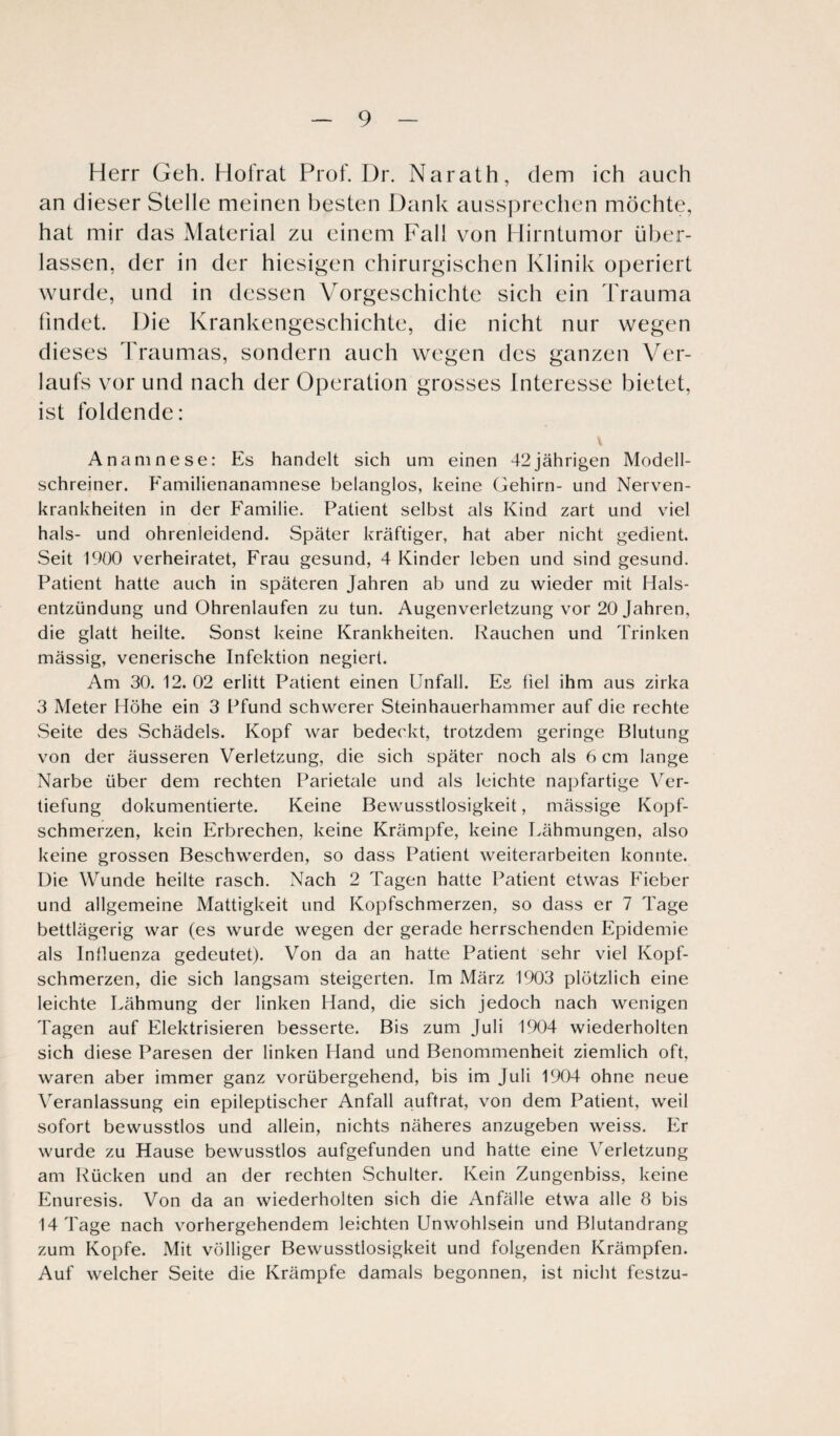 Herr Geh. Flol'rat Prof. Dr. Narath, dem ich auch an dieser Stelle meinen besten Dank aussprechen möchte, hat mir das Material zu einem Fall von Hirntumor über¬ lassen, der in der hiesigen chirurgischen Klinik operiert wurde, und in dessen Vorgeschichte sich ein Trauma findet. Die Krankengeschichte, die nicht nur wegen dieses Traumas, sondern auch wegen des ganzen Ver¬ laufs vor und nach der Operation grosses Interesse bietet, ist foldende: \ Anamnese: Es handelt sich um einen 42jährigen Modell¬ schreiner. Familienanamnese belanglos, keine Gehirn- und Nerven¬ krankheiten in der Familie. Patient selbst als Kind zart und viel hals- und ohrenleidend. Später kräftiger, hat aber nicht gedient. Seit 1900 verheiratet, Frau gesund, 4 Kinder leben und sind gesund. Patient hatte auch in späteren Jahren ab und zu wieder mit Hals¬ entzündung und Ohrenlaufen zu tun. Augenverletzung vor 20 Jahren, die glatt heilte. Sonst keine Krankheiten. Rauchen und Trinken mässig, venerische Infektion negiert. Am 30. 12. 02 erlitt Patient einen Unfall. Es fiel ihm aus zirka 3 Meter Höhe ein 3 Pfund schwerer Steinhauerhammer auf die rechte .Seite des .Schädels. Kopf war bedeckt, trotzdem geringe Blutung von der äusseren Verletzung, die sich später noch als 6 cm lange Narbe über dem rechten Parietale und als leichte napfartige Ver¬ tiefung dokumentierte. Keine Bewusstlosigkeit, mässige Kopf¬ schmerzen, kein Erbrechen, keine Krämpfe, keine Lähmungen, also keine grossen Beschwerden, so dass Patient Weiterarbeiten konnte. Die Wunde heilte rasch. Nach 2 Tagen hatte Patient etwas Fieber und allgemeine Mattigkeit und Kopfschmerzen, so dass er 7 Tage bettlägerig war (es wurde wegen der gerade herrschenden Epidemie als Influenza gedeutet). Von da an hatte Patient sehr viel Kopf¬ schmerzen, die sich langsam steigerten. Im März 1903 plötzlich eine leichte Lähmung der linken Hand, die sich jedoch nach wenigen Tagen auf Elektrisieren besserte. Bis zum Juli 1904 wiederholten sich diese Paresen der linken Hand und Benommenheit ziemlich oft, waren aber immer ganz vorübergehend, bis im Juli 1904 ohne neue Veranlassung ein epileptischer Anfall auftrat, von dem Patient, weil sofort bewusstlos und allein, nichts näheres anzugeben weiss. Er wurde zu Hause bewusstlos aufgefunden und hatte eine Verletzung am Rücken und an der rechten Schulter. Kein Zungenbiss, keine Enuresis. Von da an wiederholten sich die Anfälle etwa alle 8 bis 14 Tage nach vorhergehendem leichten Unwohlsein und Blutandrang zum Kopfe. Mit völliger Bewusstlosigkeit und folgenden Krämpfen. Auf welcher Seite die Krämpfe damals begonnen, ist nicht festzu-