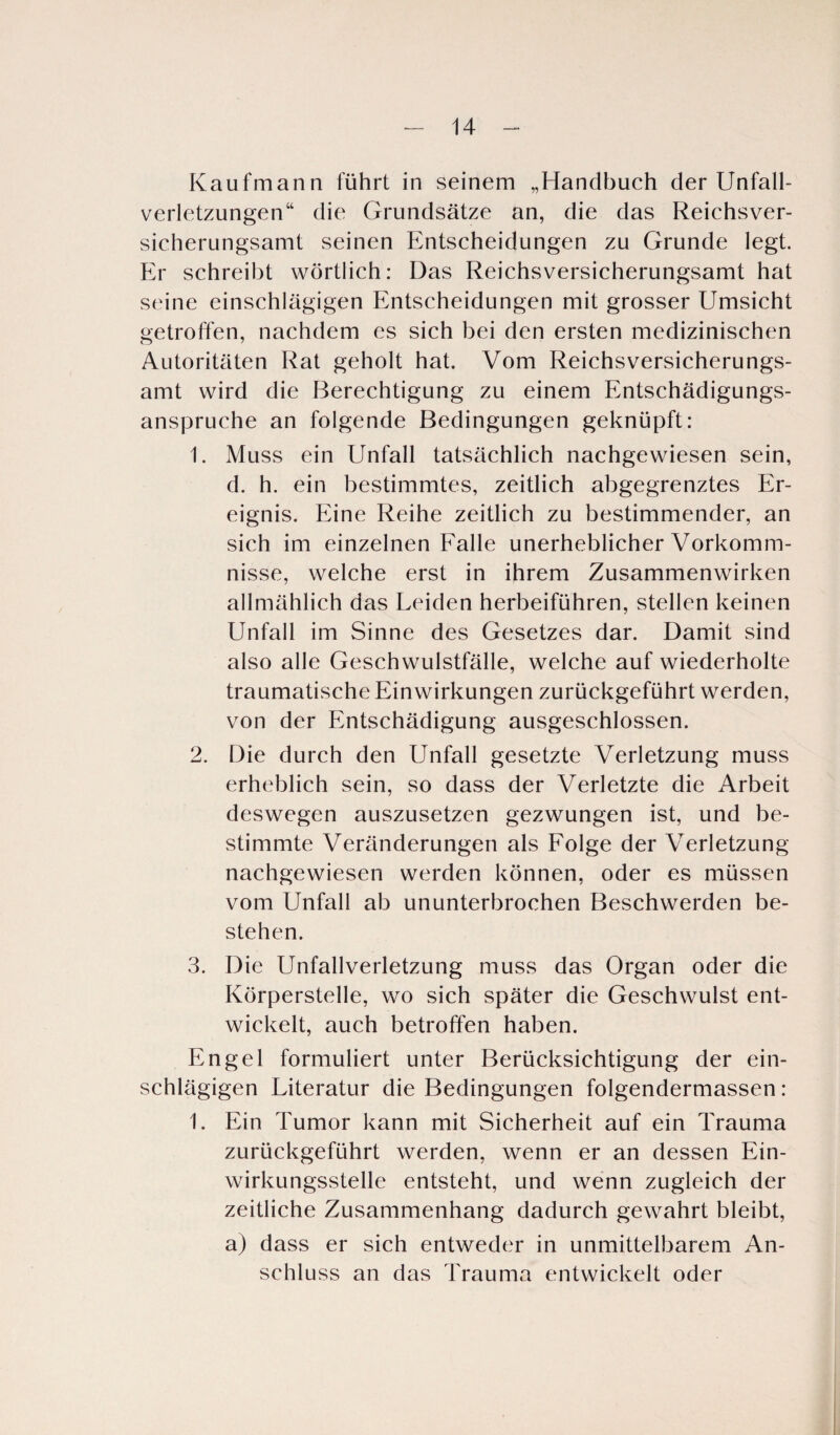 Kaufmann führt in seinem „Handbuch der Unfall¬ verletzungen“ die Grundsätze an, die das Reichsver¬ sicherungsamt seinen Entscheidungen zu Grunde legt. Er schreibt wörtlich: Das Reichsversicherungsamt hat seine einschlägigen Entscheidungen mit grosser Umsicht getroffen, nachdem es sich bei den ersten medizinischen Autoritäten Rat geholt hat. Vom Reichsversicherungs¬ amt wird die Berechtigung zu einem Entschädigungs¬ ansprüche an folgende Bedingungen geknüpft: 1. Muss ein Unfall tatsächlich nachgewiesen sein, d. h. ein bestimmtes, zeitlich abgegrenztes Er¬ eignis. Eine Reihe zeitlich zu bestimmender, an sich im einzelnen Falle unerheblicher Vorkomm¬ nisse, welche erst in ihrem Zusammenwirken allmählich das Leiden herbeiführen, stellen keinen Unfall im Sinne des Gesetzes dar. Damit sind also alle Geschwulstfälle, welche auf wiederholte traumatische Einwirkungen zurückgeführt werden, von der Entschädigung ausgeschlossen. 2. Die durch den Unfall gesetzte Verletzung muss erheblich sein, so dass der Verletzte die Arbeit deswegen auszusetzen gezwungen ist, und be¬ stimmte Veränderungen als Folge der Verletzung nachgewiesen werden können, oder es müssen vom Unfall ab ununterbrochen Beschwerden be¬ stehen. 3. Die Unfallverletzung muss das Organ oder die Körperstelle, wo sich später die Geschwulst ent¬ wickelt, auch betroffen haben. Engel formuliert unter Berücksichtigung der ein¬ schlägigen Literatur die Bedingungen folgendermassen : 1. Ein Tumor kann mit Sicherheit auf ein Trauma zurückgeführt werden, wenn er an dessen Ein¬ wirkungsstelle entsteht, und wenn zugleich der zeitliche Zusammenhang dadurch gewahrt bleibt, a) dass er sich entweder in unmittelbarem An¬ schluss an das Trauma entwickelt oder