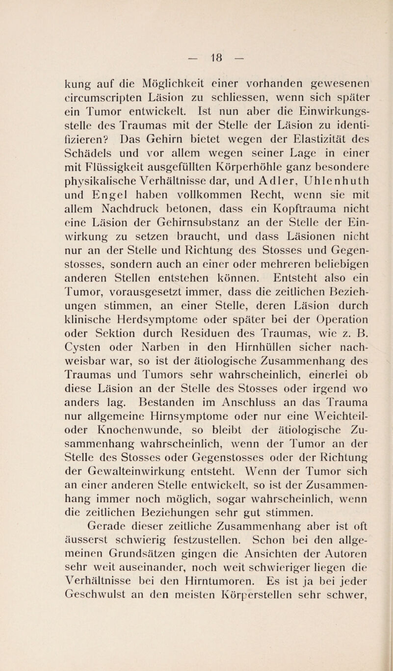 kung auf die Möglichkeit einer vorhanden gewesenen circumscripten Läsion zu schliessen, wenn sich später ein Tumor entwickelt. Ist nun aber die Einwirkungs¬ stelle des Traumas mit der Stelle der Läsion zu identi¬ fizieren? Das Gehirn bietet wegen der Elastizität des Schädels und vor allem wegen seiner Lage in einer mit Flüssigkeit ausgefüllten Körperhöhle ganz besondere physikalische Verhältnisse dar, und Adler, Uhlenhuth und Engel haben vollkommen Recht, wenn sie mit allem Nachdruck betonen, dass ein Kopftrauma nicht eine Läsion der Gehirnsubstanz an der Stelle der Ein¬ wirkung zu setzen braucht, und dass Läsionen nicht nur an der Stelle und Richtung des Stosses und Gegen- stosses, sondern auch an einer oder mehreren beliebigen anderen Stellen entstehen können. Entsteht also ein Tumor, vorausgesetzt immer, dass die zeitlichen Bezieh¬ ungen stimmen, an einer Stelle, deren Läsion durch klinische Herdsymptome oder später bei der Operation oder Sektion durch Residuen des Traumas, wie z. B. Cysten oder Narben in den Hirnhüllen sicher nach¬ weisbar war, so ist der ätiologische Zusammenhang des Traumas und Tumors sehr wahrscheinlich, einerlei ob diese Läsion an der Stelle des Stosses oder irgend wo anders lag. Bestanden im Anschluss an das Trauma nur allgemeine Hirnsymptome oder nur eine Weichteil¬ oder Knochenwunde, so bleibt der ätiologische Zu¬ sammenhang wahrscheinlich, wenn der Tumor an der Stelle des Stosses oder Gegenstosses oder der Richtung der Gewalteinwirkung entsteht. Wenn der Tumor sich an einer anderen Stelle entwickelt, so ist der Zusammen¬ hang immer noch möglich, sogar wahrscheinlich, wenn die zeitlichen Beziehungen sehr gut stimmen. Gerade dieser zeitliche Zusammenhang aber ist oft äusserst schwierig festzustellen. Schon bei den allge¬ meinen Grundsätzen gingen die Ansichten der Autoren sehr weit auseinander, noch weit schwieriger liegen die Verhältnisse bei den Hirntumoren. Es ist ja bei jeder Geschwulst an den meisten Körperstellen sehr schwer,