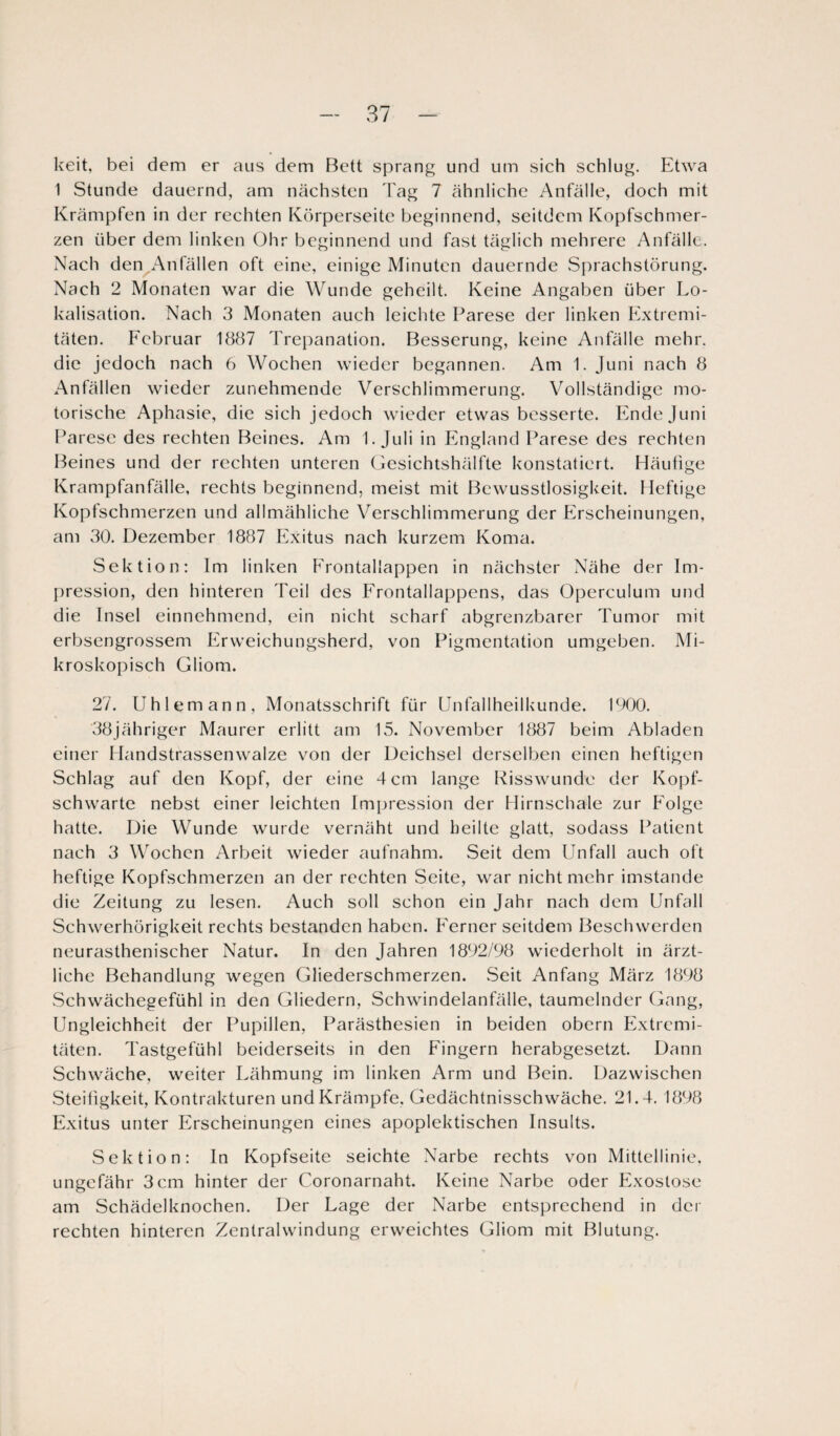 keit, bei dem er aus dem Bett sprang und um sich schlug. Etwa 1 Stunde dauernd, am nächsten Tag 7 ähnliche Anfälle, doch mit Krämpfen in der rechten Körperseitc beginnend, seitdem Kopfschmer¬ zen über dem linken Ohr beginnend und fast täglich mehrere Anfälle. Nach den Anfällen oft eine, einige Minuten dauernde Sprachstörung. Nach 2 Monaten war die Wunde geheilt. Keine Angaben über Lo¬ kalisation. Nach 3 Monaten auch leichte Parese der linken Extremi¬ täten. Februar 1887 Trepanation. Besserung, keine Anfälle mehr, die jedoch nach 6 Wochen wieder begannen. Am 1. Juni nach 8 Anfällen wieder zunehmende Verschlimmerung. Vollständige mo¬ torische Aphasie, die sich jedoch wieder etwas besserte. Ende Juni Parese des rechten Beines. Am 1. Juli in England Parese des rechten Beines und der rechten unteren Gesichtshälfte konstatiert. Häufige Krampfanfälle, rechts beginnend, meist mit Bewusstlosigkeit. Heftige Kopfschmerzen und allmähliche Verschlimmerung der Erscheinungen, am 30. Dezember 1887 Exitus nach kurzem Koma. Sektion: Im linken Frontallappen in nächster Nähe der Im¬ pression, den hinteren Teil des Frontallappens, das Operculum und die Insel einnehmend, ein nicht scharf abgrenzbarer Tumor mit erbsengrossem Erweichungsherd, von Pigmentation umgeben. Mi¬ kroskopisch Gliom. 27. Uhlemann, Monatsschrift für Unfallheilkunde. 1900. 38jähriger Maurer erlitt am 15. November 1887 beim Abladen einer Handstrassenwalze von der Deichsel derselben einen heftigen Schlag auf den Kopf, der eine 4 cm lange Risswunde der Kopf¬ schwarte nebst einer leichten Impression der Hirnschale zur Folge hatte. Die Wunde wurde vernäht und heilte glatt, sodass Patient nach 3 Wochen Arbeit wieder aufnahm. Seit dem Unfall auch oft heftige Kopfschmerzen an der rechten Seite, war nicht mehr imstande die Zeitung zu lesen. Auch soll schon ein Jahr nach dem Unfall Schwerhörigkeit rechts bestanden haben. Ferner seitdem Beschwerden neurasthenischer Natur. In den Jahren 1892/98 wiederholt in ärzt¬ liche Behandlung wegen Gliederschmerzen. Seit Anfang März 1898 Schwächegefühl in den Gliedern, Schwindelanfälle, taumelnder Gang, Ungleichheit der Pupillen, Parästhesien in beiden obern Extremi¬ täten. Tastgefühl beiderseits in den Fingern herabgesetzt. Dann Schwäche, weiter Lähmung im linken Arm und Bein. Dazwischen Steifigkeit, Kontrakturen und Krämpfe, Gedächtnisschwäche. 21.4. 1898 Exitus unter Erscheinungen eines apoplektischen Insults. Sektion: ln Kopfseite seichte Narbe rechts von Mittellinie, ungefähr 3cm hinter der Coronarnaht. Keine Narbe oder Exostose am Schädelknochen. Der Lage der Narbe entsprechend in der rechten hinteren Zentralwindung erweichtes Gliom mit Blutung.