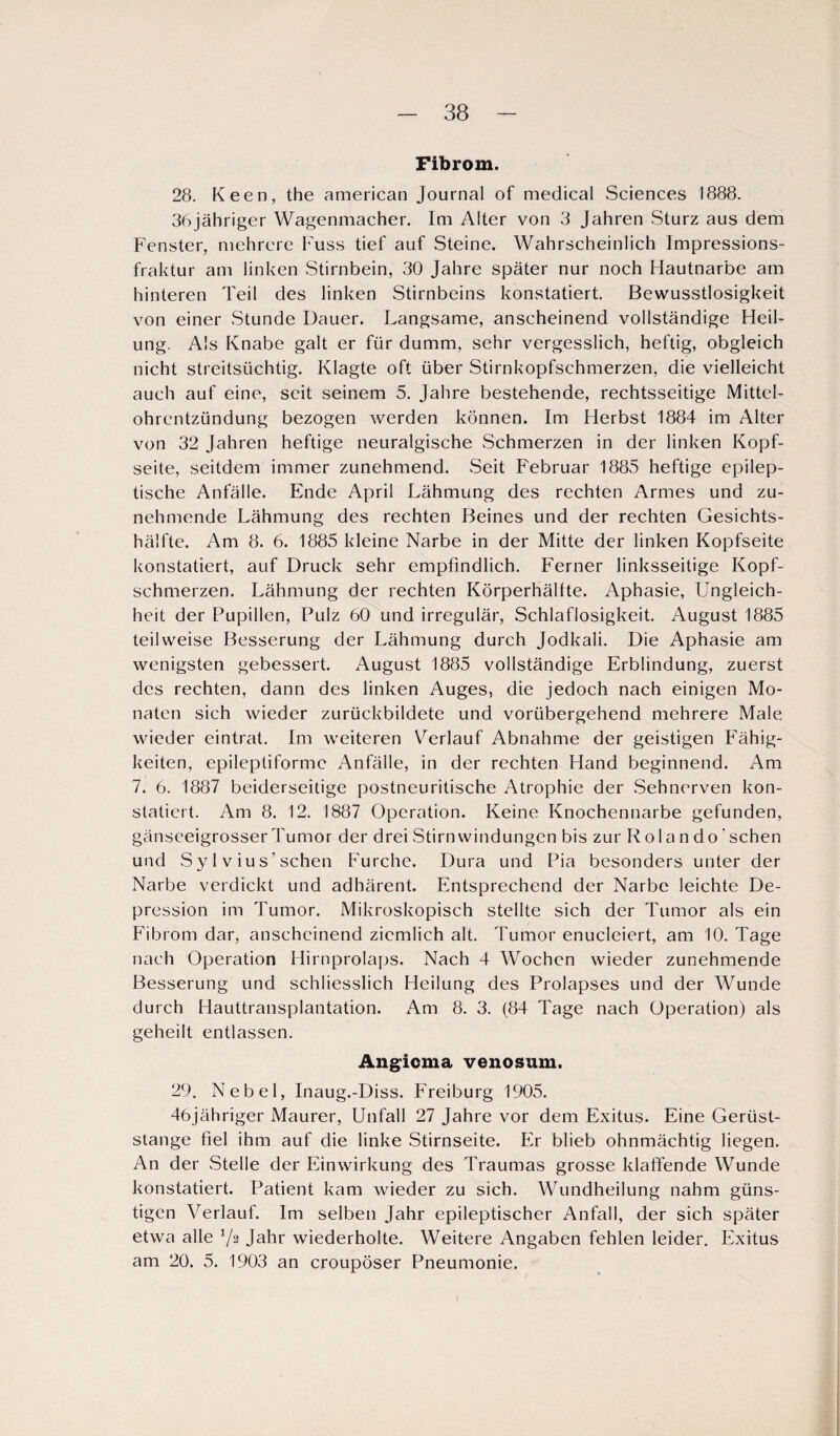 Fibrom. 28. Keen, the american Journal of medical Sciences 1888. 36jähriger Wagenmacher. Im Alter von 3 Jahren Sturz aus dem Fenster, mehrere Fuss tief auf Steine. Wahrscheinlich Impressions¬ fraktur am linken Stirnbein, 30 Jahre später nur noch Hautnarbe am hinteren Teil des linken Stirnbeins konstatiert. Bewusstlosigkeit von einer Stunde Dauer. Langsame, anscheinend vollständige Heil¬ ung. Als Knabe galt er für dumm, sehr vergesslich, heftig, obgleich nicht streitsüchtig. Klagte oft über Stirnkopfschmerzen, die vielleicht auch auf eine, seit seinem 5. Jahre bestehende, rechtsseitige Mittel¬ ohrentzündung bezogen werden können. Im Herbst 1884 im Alter von 32 Jahren heftige neuralgische .Schmerzen in der linken Kopf¬ seite, seitdem immer zunehmend. Seit Februar 1885 heftige epilep¬ tische Anfälle. Ende April Lähmung des rechten Armes und zu¬ nehmende Lähmung des rechten Beines und der rechten Gesichts¬ hälfte. Am 8. 6. 1885 kleine Narbe in der Mitte der linken Kopfseite konstatiert, auf Druck sehr empfindlich. Ferner linksseitige Kopf¬ schmerzen. Lähmung der rechten Körperhälfte. Aphasie, Ungleich¬ heit der Pupillen, Pulz 60 und irregulär, Schlaflosigkeit. August 1885 teilweise Besserung der Lähmung durch Jodkali. Die Aphasie am wenigsten gebessert. August 1885 vollständige Erblindung, zuerst des rechten, dann des linken Auges, die jedoch nach einigen Mo¬ naten sich wieder zurückbildete und vorübergehend mehrere Male wieder eintrat. Im weiteren Verlauf Abnahme der geistigen Fähig¬ keiten, epilepliforme Anfälle, in der rechten Hand beginnend. Am 7. 6. 1887 beiderseitige postneuritische Atrophie der Sehnerven kon¬ statiert. Am 8. 12. 1887 Operation. Keine Knochennarbe gefunden, gänseeigrosser Tumor der drei Stirn Windungen bis zur R ola n do' sehen und vS y 1 v iu s' sehen Furche. Dura und Pia besonders unter der Narbe verdickt und adhärent. Entsprechend der Narbe leichte De¬ pression im Tumor. Mikroskopisch stellte sich der Tumor als ein Fibrom dar, anscheinend ziemlich alt. Tumor enucleiert, am 10. Tage nach Operation Hirnprolaps. Nach 4 Wochen wieder zunehmende Besserung und schliesslich Heilung des Prolapses und der Wunde durch Hauttransplantation. Am 8. 3. (84 Tage nach Operation) als geheilt entlassen. Angicma venosum. 29. Nebel, Inaug.-Diss. Freiburg 1905. 46jähriger Maurer, Unfall 27 Jahre vor dem Exitus. Eine Gerüst¬ stange fiel ihm auf die linke Stirnseite. Er blieb ohnmächtig liegen. An der Stelle der Einwirkung des Traumas grosse klaffende Wunde konstatiert. Patient kam wieder zu sich. Wundheilung nahm güns¬ tigen Verlauf. Im selben Jahr epileptischer Anfall, der sich später etwa alle V2 Jahr wiederholte. Weitere Angaben fehlen leider. Exitus am 20. 5. 1903 an croupöser Pneumonie.