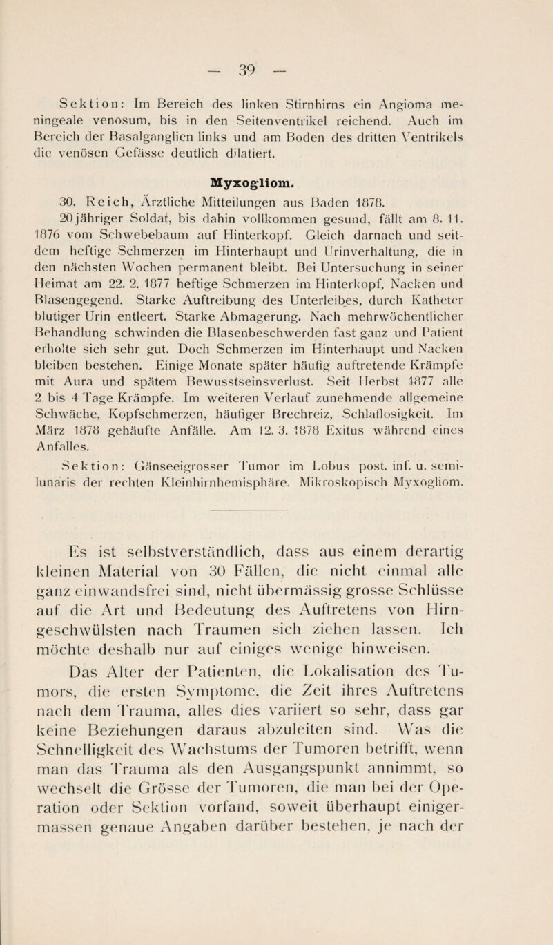 Sektion: Im Bereich des linken Stirnhirns ein Angioma me- ningeale venosum, bis in den Seitenventrikel reichend. Auch im Bereich der Basalganglien links und am Boden des dritten Ventrikels die venösen Gefässe deutlich dilatiert. Myxogliom. 30. Reich, Ärztliche Mitteilungen aus Baden 1878. 20jähriger Soldat, bis dahin vollkommen gesund, fällt am 8. 11. 1876 vom Schwebebaum auf Hinterkopf. Gleich darnach und seit¬ dem heftige Schmerzen im Hinterhaupt und Urinverhaltung, die in den nächsten Wochen permanent bleibt. Bei Untersuchung in seiner Heimat am 22. 2. 1877 heftige Schmerzen im Hinterkopf, Nacken und Blasengegend. Starke Auftreibung des Unterleibes, durch Katheter blutiger Urin entleert. Starke Abmagerung. Nach mehrwöchentlicher Behandlung schwinden die Blasenbeschwerden fast ganz und Patient erholte sich sehr gut. Doch Schmerzen im Hinterhaupt und Nacken bleiben bestehen. Einige Monate später häufig auftretende Krämpfe mit Aura und spätem Bewusstseinsverlust. Seit Herbst 1877 alle 2 bis 4 Tage Krämpfe. Im weiteren Verlauf zunehmende allgemeine Schwäche, Kopfschmerzen, häufiger Brechreiz, Schlaflosigkeit. Im März 1878 gehäufte Anfälle. Am 12. 3. 1878 Exitus während eines Anfalles. Sektion: Gänseeigrosser Tumor im Lobus post. inf. u. semi- lunaris der rechten Kleinhirnhemisphäre. Mikroskopisch Myxogliom. Es ist selbstverständlich, dass aus einem derartig kleinen Material von 30 Fällen, die nicht einmal alle ganz einwandsfrei sind, nicht übermässig grosse Schlüsse auf die Art und Bedeutung des Auftretens von Hirn¬ geschwülsten nach Traumen sich ziehen lassen. Ich möchte deshalb nur auf einiges wenige hinweisen. Das Alter der Patienten, die Lokalisation des Tu¬ mors, die ersten Symptome, die Zeit ihres Auftretens nach dem Trauma, alles dies variiert so sehr, dass gar keine Beziehungen daraus abzuleiten sind. Was die Schnelligkeit des Wachstums der Tumoren betrifft, wenn man das Trauma als den Ausgangspunkt annimmt, so wechselt die Grösse der Tumoren, die man bei der Ope¬ ration oder Sektion vorfand, soweit überhaupt einiger- massen genaue Angaben darüber bestehen, je nach der