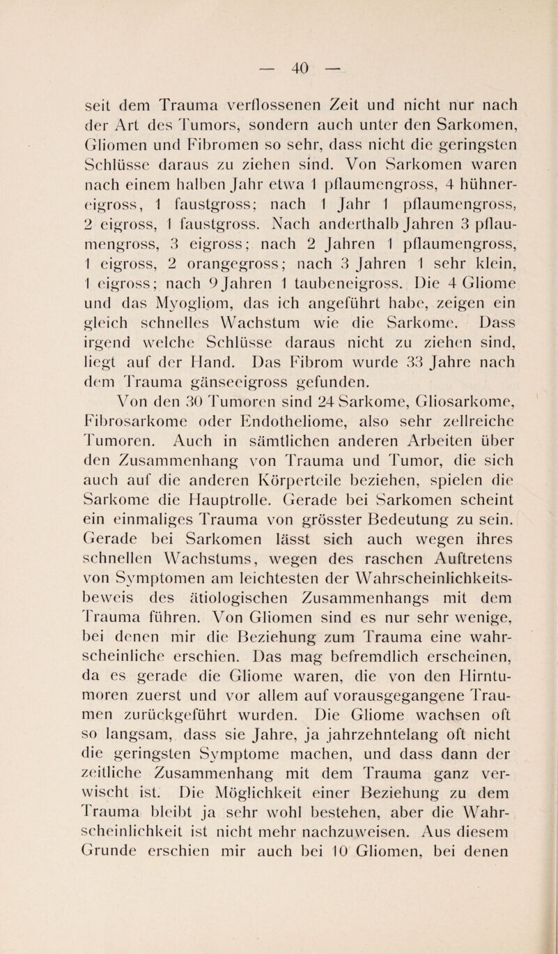 seit dem Trauma verflossenen Zeit und nicht nur nach der Art des Tumors, sondern auch unter den Sarkomen, Gliomen und Fibromen so sehr, dass nicht die geringsten Schlüsse daraus zu ziehen sind. Von Sarkomen waren nach einem halben Jahr etwa 1 pflaumengross, 4 hühner¬ eigross, 1 faustgross; nach 1 Jahr I pflaumengross, 2 eigross, 1 faustgross. Nach anderthalb Jahren 3 pflau¬ mengross, 3 eigross; nach 2 Jahren 1 pflaumengross, 1 eigross, 2 orangegross; nach 3 Jahren 1 sehr klein, 1 eigross; nach 9 Jahren 1 taubeneigross. Die 4 Gliome und das Myogiiom, das ich angeführt habe, zeigen ein gleich schnelles Wachstum wie die Sarkome. Dass irgend welche Schlüsse daraus nicht zu ziehen sind, liegt auf der Hand. Das Fibrom wurde 33 Jahre nach dem Trauma gänseeigross gefunden. Von den 30 Tumoren sind 24 Sarkome, Gliosarkome, Fibrosarkome oder Endotheliome, also sehr zellreiche Tumoren. Auch in sämtlichen anderen Arbeiten über den Zusammenhang von Trauma und Tumor, die sich auch auf die anderen Körperteile beziehen, spielen die Sarkome die Hauptrolle. Gerade bei Sarkomen scheint ein einmaliges Trauma von grösster Bedeutung zu sein. Gerade bei Sarkomen lässt sich auch wegen ihres schnellen Wachstums, wegen des raschen Auftretens von Symptomen am leichtesten der Wahrscheinlichkeits¬ beweis des ätiologischen Zusammenhangs mit dem Trauma führen. Von Gliomen sind es nur sehr wenige, bei denen mir die Beziehung zum Trauma eine wahr¬ scheinliche erschien. Das mag befremdlich erscheinen, da es gerade die Gliome waren, die von den Hirntu¬ moren zuerst und vor allem auf vorausgegangene Trau¬ men zurückgeführt wurden. Die Gliome wachsen oft so langsam, dass sie Jahre, ja jahrzehntelang oft nicht die geringsten Symptome machen, und dass dann der zeitliche Zusammenhang mit dem Trauma ganz ver¬ wischt ist. Die Möglichkeit einer Beziehung zu dem Trauma bleibt ja sehr wohl bestehen, aber die Wahr¬ scheinlichkeit ist nicht mehr nachzuweisen. Aus diesem Grunde erschien mir auch bei 10 Gliomen, bei denen