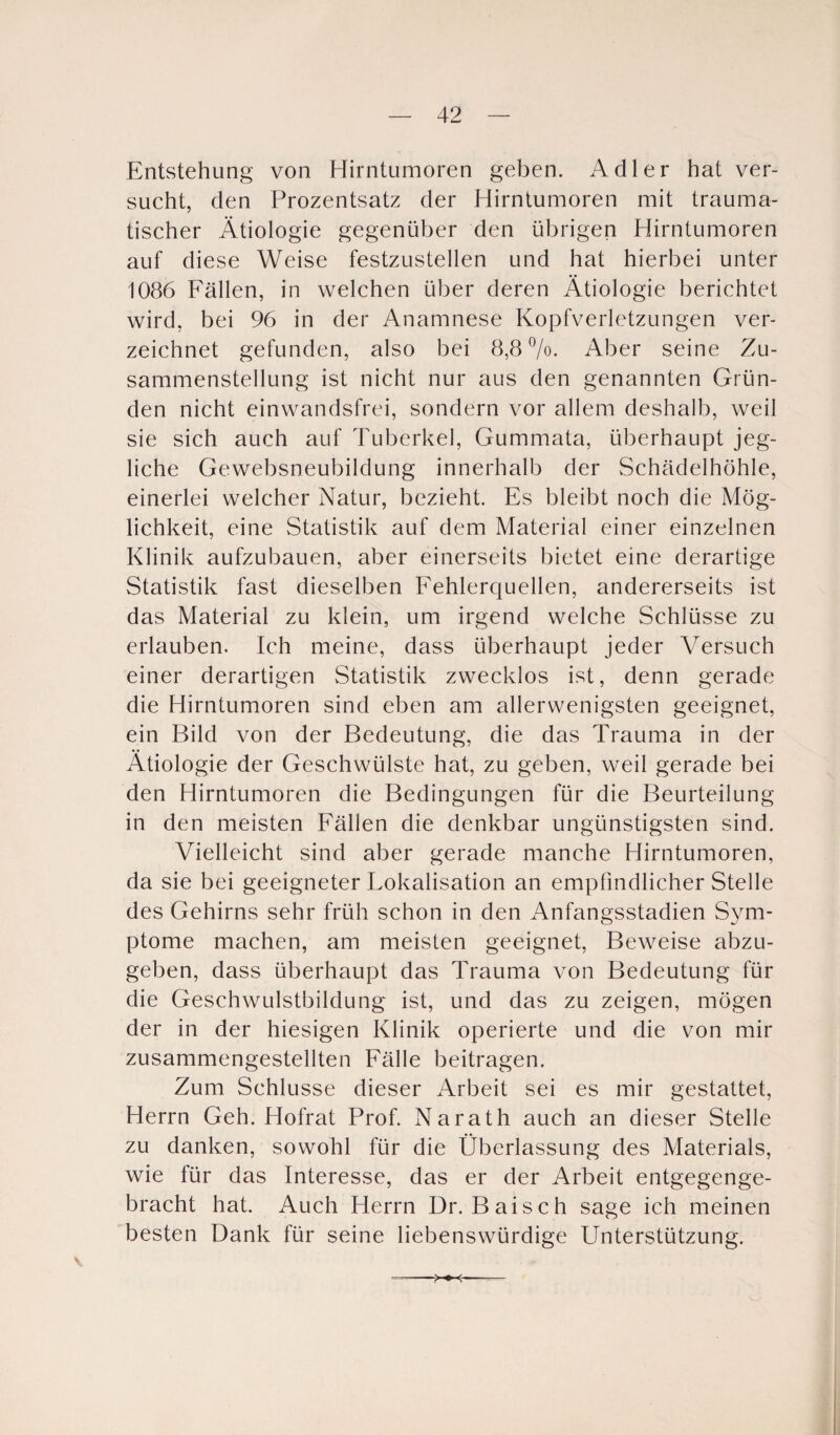 Entstehung von Hirntumoren geben. Adler hat ver¬ sucht, den Prozentsatz der Hirntumoren mit trauma¬ tischer Ätiologie gegenüber den übrigen Hirntumoren auf diese Weise festzustellen und hat hierbei unter 1086 Fällen, in welchen über deren Ätiologie berichtet wird, bei 96 in der Anamnese Kopfverletzungen ver¬ zeichnet gefunden, also bei 8,8 °/o. Aber seine Zu¬ sammenstellung ist nicht nur aus den genannten Grün¬ den nicht einwandsfrei, sondern vor allem deshalb, weil sie sich auch auf Tuberkel, Gummata, überhaupt jeg¬ liche Gewebsneubildung innerhalb der Schädelhöhle, einerlei welcher Natur, bezieht. Es bleibt noch die Mög¬ lichkeit, eine Statistik auf dem Material einer einzelnen Klinik aufzubauen, aber einerseits bietet eine derartige Statistik fast dieselben Fehlerquellen, andererseits ist das Material zu klein, um irgend welche Schlüsse zu erlauben. Ich meine, dass überhaupt jeder Versuch einer derartigen Statistik zwecklos ist, denn gerade die Hirntumoren sind eben am allerwenigsten geeignet, ein Bild von der Bedeutung, die das Trauma in der Ätiologie der Geschwülste hat, zu geben, weil gerade bei den Hirntumoren die Bedingungen für die Beurteilung in den meisten Fällen die denkbar ungünstigsten sind. Vielleicht sind aber gerade manche Hirntumoren, da sie bei geeigneter Fokalisation an empfindlicher Stelle des Gehirns sehr früh schon in den Anfangsstadien Sym¬ ptome machen, am meisten geeignet, Beweise abzu¬ geben, dass überhaupt das Trauma von Bedeutung für die Geschwulstbildung ist, und das zu zeigen, mögen der in der hiesigen Klinik operierte und die von mir zusammengestellten Fälle beitragen. Zum Schlüsse dieser Arbeit sei es mir gestattet, Herrn Geh. Hofrat Prof. Narath auch an dieser Stelle zu danken, sowohl für die Überlassung des Materials, wie für das Interesse, das er der Arbeit entgegenge¬ bracht hat. Auch Herrn Dr. Baisch sage ich meinen besten Dank für seine liebenswürdige Unterstützung.