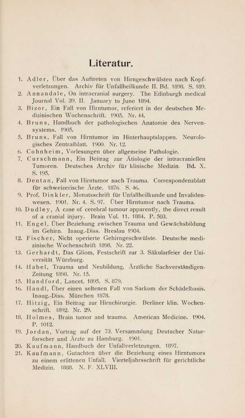 Literatur. 1. Adler, Uber das Auftreten von Hirngeschwülsten nach Kopf¬ verletzungen. Archiv für Unfallheilkunde II. Bd. 1898. S. 189. 2. Annandale, On intracranial surgery. The Edinburgh medical Journal Vol. 39. II. January to June 1894. 3. Bizor, Ein Fall von Hirntumor, referiert in der deutschen Me¬ dizinischen Wochenschrift. 1905. Nr. 44. 4. Bruns, Handbuch der pathologischen Anatomie des Nerven¬ systems. 1905. 5. Bruns, Fall von Hirntumor im Hinterhauptslappen. Neurolo¬ gisches Zentralblatt. 1900. Nr. 12. 6. Cohnheim, Vorlesungen über allgemeine Pathologie. 7. Curschmann, Ein Beitrag zur Ätiologie der intracraniellen Tumoren. Deutsches Archiv für klinische Medizin. Bd. X. S. 195. 8. D ent an , Fall von Hirntumor nach Trauma. Correspondenzblatt für schweizerische Ärzte. 1876. S. 46. 9. Prof. Dinkler, Monatsschrift für Unfallheilkunde und Invaliden¬ wesen. 1901. Nr. 4. S. 97. Über Hirntumor nach Trauma. 10. Dudley, A case of cerebral tumour apparently, the direct result of a cranial injury. Brain Vol. 11. 1884. P. 503. 11. Engel, Über Beziehung zwischen Trauma und Gewächsbildung im Gehirn. Inaug.-Diss. Breslau 1904. 12. Fischer, Nicht operierte Gehirngeschwülste. Deutsche medi¬ zinische Wochenschrift 1898. Nr. 22. 13. Gerhardt, Das Gliom, Festschrift zur 3. Säkularfeier der Uni¬ versität Würzburg. 14. Habel, Trauma und Neubildung, Ärztliche Sachverständigen- Zeitung 1898. Nr. 15. 15. Handford, Lancet. 1895. S. 879. 16. Han dl, Über einen seltenen Fall von Sarkom der Schädelbasis. Inaug.-Diss. München 1878. 17. Hitzig, Ein Beitrag zur Hirnchirurgie. Berliner klin. Wochen¬ schrift. 1892. Nr. 29. 18. Holmes, Brain tumor and trauma. American Medicine. 1904. P. 1012. 19. Jordan, Vortrag auf der 73. Versammlung Deutscher Natur¬ forscher und Ärzte zu Hamburg. 1901. 20. Kaufmann, Handbuch der Unfall Verletzungen. 1897. 21. Kaufmann, Gutachten über die Beziehung eines Hirntumors zu einem erlittenen Unfall. Vierteljahrsschrift für gerichtliche Medizin. 1888. N. F. XLVI1I.