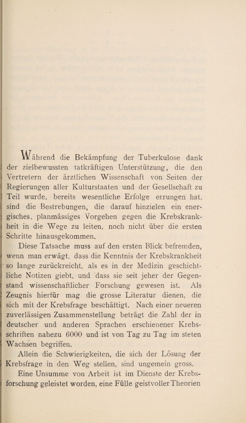 Während die Bekämpfung der Tuberkulose dank der zielbewussten tatkräftigen Unterstützung, die den Vertretern der ärztlichen Wissenschaft von Seiten der Regierungen aller Kulturstaaten und der Gesellschaft zu Teil wurde, bereits wesentliche Erfolge errungen hat, sind die Bestrebungen, die darauf hinzielen ein ener¬ gisches, planmässiges Vorgehen gegen die Krebskrank¬ heit in die Wege zu leiten, noch nicht über die ersten Schritte hinausgekommen. Diese Tatsache muss auf den ersten Blick befremden, wenn man erwägt, dass die Kenntnis der Krebskrankheit ' so lange zurückreicht, als es in der Medizin geschicht¬ liche Notizen giebt, und dass sie seit jeher der Gegen- ; stand wissenschaftlicher Forschung gewesen ist. Als Zeugnis hierfür mag die grosse Literatur dienen, die sich mit der Krebsfrage beschäftigt. Nach einer neueren zuverlässigen Zusammenstellung beträgt die Zahl der in deutscher und anderen Sprachen erschienener Krebs¬ schriften nahezu 6000 und ist von Tag zu Tag im steten Wachsen begriffen. Allein die Schwierigkeiten, die sich der Lösung der Krebsfrage in den Weg stellen, sind ungemein gross. Eine Unsumme von Arbeit ist im Dienste der Krebs¬ forschung geleistet worden, eine Fülle geistvoller Theorien