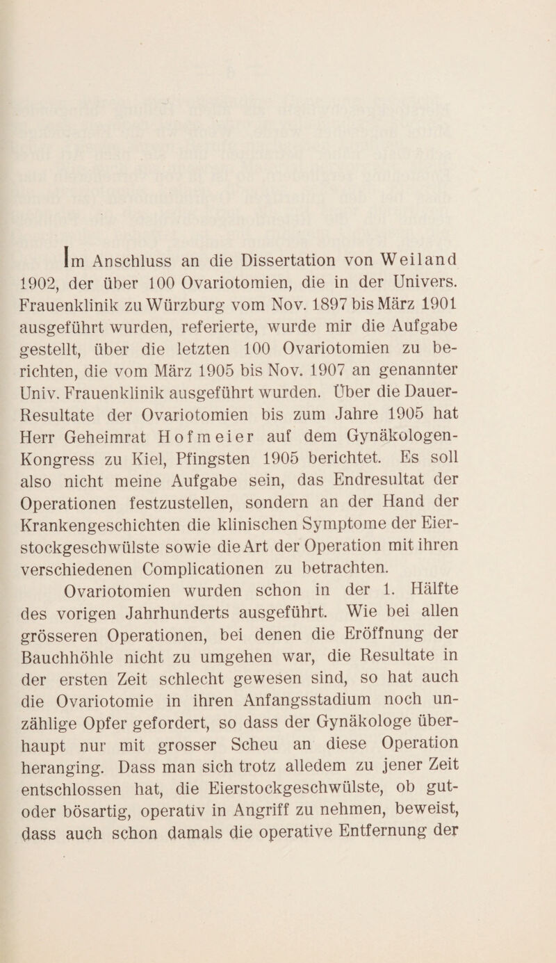 Im Anschluss an die Dissertation von Weiland 1902, der über 100 Ovariotomien, die in der Univers. Frauenklinik zu Würzburg vom Nov. 1897 bis März 1901 ausgeführt wurden, referierte, wurde mir die Aufgabe gestellt, über die letzten 100 Ovariotomien zu be¬ richten, die vom März 1905 bis Nov. 1907 an genannter Univ. Frauenklinik ausgeführt wurden. Über die Dauer- Resultate der Ovariotomien bis zum Jahre 1905 hat Herr Geheimrat Hofmeier auf dem Gynäkologen- Kongress zu Kiel, Pfingsten 1905 berichtet. Es soll also nicht meine Aufgabe sein, das Endresultat der Operationen festzustellen, sondern an der Hand der Krankengeschichten die klinischen Symptome der Eier¬ stockgeschwülste sowie die Art der Operation mit ihren verschiedenen Complicationen zu betrachten. Ovariotomien wurden schon in der 1. Hälfte des vorigen Jahrhunderts ausgeführt. Wie bei allen grösseren Operationen, bei denen die Eröffnung der Bauchhöhle nicht zu umgehen war, die Resultate in der ersten Zeit schlecht gewesen sind, so hat auch die Ovariotomie in ihren Anfangsstadium noch un¬ zählige Opfer gefordert, so dass der Gynäkologe über¬ haupt nur mit grosser Scheu an diese Operation heranging. Dass man sich trotz alledem zu jener Zeit entschlossen hat, die Eierstockgeschwülste, ob gut- oder bösartig, operativ in Angriff zu nehmen, beweist, dass auch schon damals die operative Entfernung der