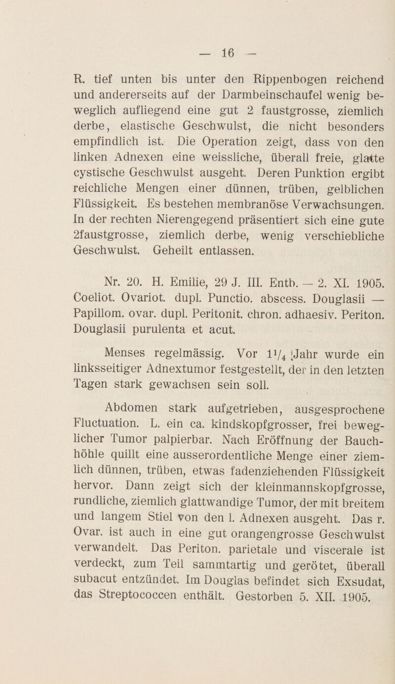 R. tief unten bis unter den Rippenbogen reichend und andererseits auf der Darmbeinschaufel wenig be¬ weglich aufliegend eine gut 2 faustgrosse, ziemlich derbe, elastische Geschwulst, die nicht besonders empfindlich ist. Die Operation zeigt, dass von den linken Adnexen eine weissliche, überall freie, glatte cystische Geschwulst ausgeht. Deren Punktion ergibt reichliche Mengen einer dünnen, trüben, gelblichen Flüssigkeit. Es bestehen membranöse Verwachsungen. In der rechten Nierengegend präsentiert sich eine gute 2faustgrosse, ziemlich derbe, wenig verschiebliche Geschwulst. Geheilt entlassen. Nr. 20. H. Emilie, 29 J. III. Entb. - 2. XI. 1905. Coeliot. Ovariot. dupl. Punctio. abscess. Douglasii — Papillom, ovar. dupl. Peritonit. cliron. adhaesiv. Periton. Douglasii purulenta et acut. Menses regelmässig. Vor V/4 [Jahr wurde ein linksseitiger Adnextumor festgesteilt, der in den letzten Tagen stark gewachsen sein soll. Abdomen stark aufgetrieben, ausgesprochene Fluctuation. L. ein ca. kindskopfgrosser, frei beweg¬ licher Tumor palpierbar. Nach Eröffnung der Bauch¬ höhle quillt eine ausserordentliche Menge einer ziem¬ lich dünnen, trüben, etwas fadenziehenden Flüssigkeit hervor. Dann zeigt sich der kleinmannskopfgrosse, rundliche, ziemlich glattwandige Tumor, der mit breitem und langem Stiel von den 1. Adnexen ausgeht. Das r. Ovar, ist auch in eine gut orangengrosse Geschwulst verwandelt. Das Periton. parietale und viscerale ist verdeckt, zum Teil sammtartig und gerötet, überall subacut entzündet. Im Douglas befindet sich Exsudat, das Streptococcen enthält. Gestorben 5. XII. 1905.