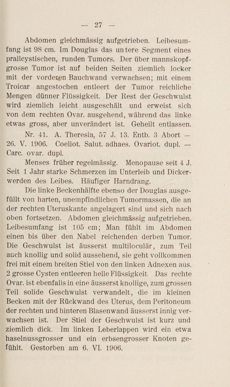 Abdomen gieichmässig aufgetrieben. Leibesum¬ fang ist 98 cm. Im Douglas das untere Segment eines prallcystischen, runden Tumors. Der über mannskopf¬ grosse Tumor ist auf beiden Seiten ziemlich locker mit der vorderen Bauchwand verwachsen; mit einem Troicar angestochen entleert der Tumor reichliche Mengen dünner Flüssigkeit. Der Rest der Geschwulst wird ziemlich leicht ausgeschält und erweist sich von dem rechten Ovar, ausgehend, während das linke etwas gross, aber unverändert ist. Geheilt entlassen. Nr. 41. A. Theresia, 57 J. 13. Entb. 3 Abort — 26. V. 1906. Coeliot. Salut, adhaes. Ovariot. dupl. — Care. ovar. dupl. Menses früher regelmässig. Menopause seit 4 J. Seit 1 Jahr starke Schmerzen im Unterleib und Dicker¬ werden des Leibes. Häufiger Harndrang. Die linke Beckenhälfte ebenso der Douglas ausge¬ füllt von harten, unempfindlichen Tumormassen, die an der rechten Uteruskante angelagert sind und sich nach oben fortsetzen. Abdomen gieichmässig aufgetrieben. Leibesumfang ist 105 cm; Man fühlt im Abdomen einen bis über den Nabel reichenden derben Tumor. Die Geschwulst ist äusserst multiloculär, zum Teil auch knollig und solid aussehend, sie geht vollkommen frei mit einem breiten Stiel von den linken Adnexen aus. 2 grosse Cysten entleeren helle Flüssigkeit. Das rechte Ovar, ist ebenfalls in eine äusserst knollige, zum grossen Teil solide Geschwulst verwandelt, die im kleinen Becken mit der Rückwand des Uterus, dem Peritoneum der rechten und hinteren Blasenwand äusserst innig ver¬ wachsen ist. Der Stiel der Geschwulst ist kurz und ziemlich dick. Im linken Leberlappen wird ein etwa haselnussgrosser und ein erbsengrosser Knoten ge¬ fühlt. Gestorben am 6. VI. 1906,