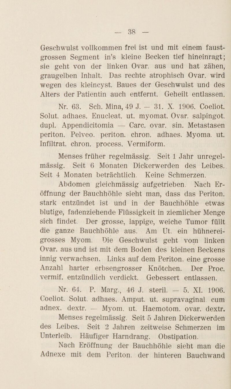 Geschwulst vollkommen frei ist und mit einem faust¬ grossen Segment in’s kleine Becken tief hineinragt; sie geht von der linken Ovar, aus und hat zähen, graugelben Inhalt. Das rechte atrophisch Ovar, wird wegen des kleincyst. Baues der Geschwulst und des Alters der Patientin auch entfernt. Geheilt entlassen. Nr. 63. Sch. Mina, 49 J. — 31. X. 1906. Coeliot. Solut. adhaes. Enucleat. ut. myomat. Ovar, salpingot. dupl. Appendicitomia — Care. ovar. sin. Metastasen periton. Pelveo. periton. chron. adhaes. Myoma. ut. Infiltrat, chron. process. Vermiform. Menses früher regelmässig. Seit 1 Jahr unregel¬ mässig. Seit 6 Monaten Dickerwerden des Leibes. Seit 4 Monaten beträchtlich. Keine Schmerzen. Abdomen gleichmässig aufgetrieben. Nach Er¬ öffnung der Bauchhöhle sieht man, dass das Periton. stark entzündet ist und in der Bauchhöhle etwas blutige, fadenziehende Flüssigkeit in ziemlicher Menge sich findet. Der grosse, lappige, weiche Tumor füllt die ganze Bauchhöhle aus. Am Ut. ein hühnerei- grosses Myom. Die Geschwulst geht vom linken Ovar, aus und ist mit dem Boden des kleinen Beckens innig verwachsen. Links auf dem Periton. eine grosse Anzahl harter erbsengrosser Knötchen. Der Proc. vermif. entzündlich verdickt. Gebessert entlassen. Nr. 64. P. Marg., 46 J. steril. — 5. XI. 1906. Coeliot. Solut. adhaes. Amput. ut. supravaginal cum adnex. dextr. — Myom. ut. Haemotom. ovar. dextr. Menses regelmässig. Seit 5 Jahren Dickerwerden des Leibes. Seit 2 Jahren zeitweise Schmerzen im Unterleib. Häufiger Harndrang. Obstipation. Nach Eröffnung der Bauchhöhle sieht man die Adnexe mit dem Periton. der hinteren Bauchwand