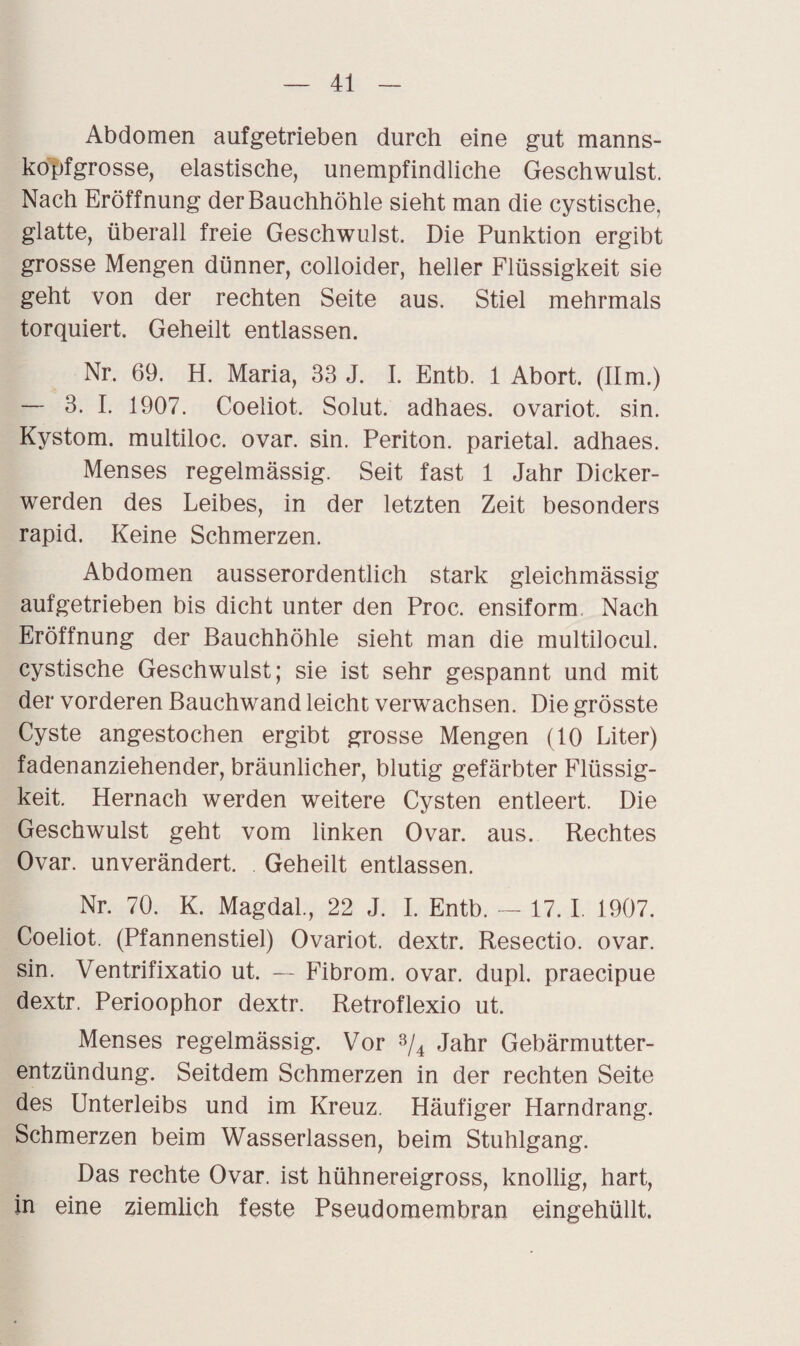 Abdomen aufgetrieben durch eine gut manns¬ kopfgrosse, elastische, unempfindliche Geschwulst. Nach Eröffnung der Bauchhöhle sieht man die cystische, glatte, überall freie Geschwulst. Die Punktion ergibt grosse Mengen dünner, colloider, heller Flüssigkeit sie geht von der rechten Seite aus. Stiel mehrmals torquiert. Geheilt entlassen. Nr. 69. H. Maria, 33 J. I. Entb. 1 Abort. (Ilm.) — 3. I. 1907. Coeliot, Solut. adhaes. ovariot. sin. Kystom, multiloc. ovar. sin. Periton. parietal, adhaes. Menses regelmässig. Seit fast 1 Jahr Dicker¬ werden des Leibes, in der letzten Zeit besonders rapid. Keine Schmerzen. Abdomen ausserordentlich stark gleichmässig aufgetrieben bis dicht unter den Proc. ensiform Nach Eröffnung der Bauchhöhle sieht man die multilocul. cystische Geschwulst; sie ist sehr gespannt und mit der vorderen Bauchwand leicht verwachsen. Die grösste Cyste angestochen ergibt grosse Mengen (10 Liter) fadenanziehender, bräunlicher, blutig gefärbter Flüssig¬ keit. Hernach werden weitere Cysten entleert. Die Geschwulst geht vom linken Ovar. aus. Rechtes Ovar, unverändert. Geheilt entlassen. Nr. 70. K. Magdal., 22 J. I. Entb. — 17. I. 1907. Coeliot. (Pfannenstiel) Ovariot. dextr. Resectio. ovar. sin. Ventrifixatio ut. — Fibrom, ovar. dupl. praecipue dextr. Perioophor dextr. Retroflexio ut. Menses regelmässig. Vor 3/4 Jahr Gebärmutter¬ entzündung. Seitdem Schmerzen in der rechten Seite des Unterleibs und im Kreuz. Häufiger Harndrang. Schmerzen beim Wasserlassen, beim Stuhlgang. Das rechte Ovar, ist hühnereigross, knollig, hart, in eine ziemlich feste Pseudomembran eingehüllt.