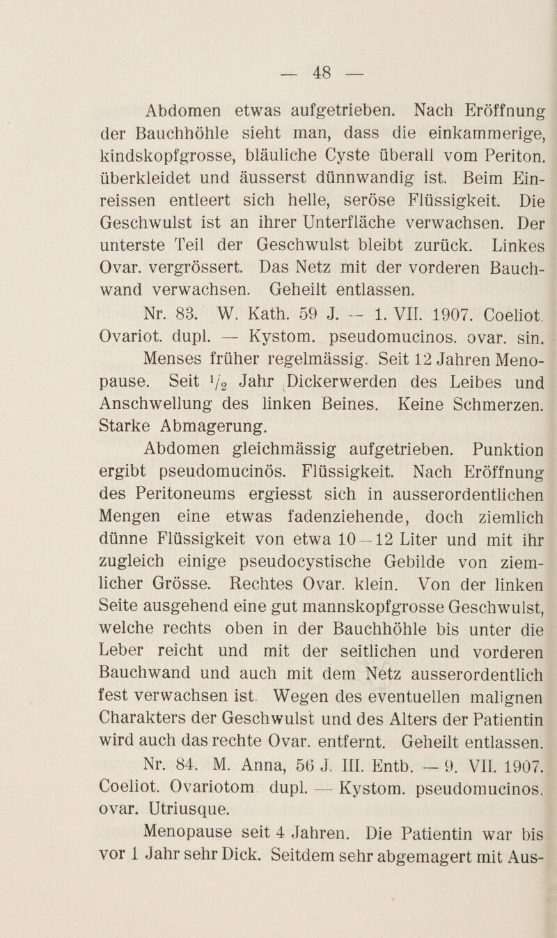 Abdomen etwas aufgetrieben. Nach Eröffnung der Bauchhöhle sieht man, dass die einkammerige, kindskopfgrosse, bläuliche Cyste überall vom Periton. überkleidet und äusserst dünnwandig ist. Beim Ein- reissen entleert sich helle, seröse Flüssigkeit. Die Geschwulst ist an ihrer Unterfläche verwachsen. Der unterste Teil der Geschwulst bleibt zurück. Linkes Ovar, vergrössert. Das Netz mit der vorderen Bauch¬ wand verwachsen. Geheilt entlassen. Nr. 83. W. Kath. 59 J. — 1. VII. 1907. Coeliot. Ovariot. dupl. — Kystom, pseudomucinos. ovar. sin. Menses früher regelmässig. Seit 12 Jahren Meno¬ pause. Seit i/2 Jahr Dickerwerden des Leibes und Anschwellung des linken Beines. Keine Schmerzen. Starke Abmagerung. Abdomen gleichmässig aufgetrieben. Punktion ergibt pseudomucinos. Flüssigkeit. Nach Eröffnung des Peritoneums ergiesst sich in ausserordentlichen Mengen eine etwas fadenziehende, doch ziemlich dünne Flüssigkeit von etwa 10 — 12 Liter und mit ihr zugleich einige pseudocystische Gebilde von ziem¬ licher Grösse. Rechtes Ovar, klein. Von der linken Seite ausgehend eine gut mannskopfgrosse Geschwulst, welche rechts oben in der Bauchhöhle bis unter die Leber reicht und mit der seitlichen und vorderen Bauchwand und auch mit dem Netz ausserordentlich fest verwachsen ist. Wegen des eventuellen malignen Charakters der Geschwulst und des Alters der Patientin wird auch das rechte Ovar, entfernt. Geheilt entlassen. Nr. 84. M. Anna, 56 J, III. Entb. — 9. VII. 1907. Coeliot. Ovariotom dupl. — Kystom, pseudomucinos. ovar. Utriusque. Menopause seit 4 Jahren. Die Patientin war bis vor 1 Jahr sehr Dick. Seitdem sehr abgemagert mit Aus-