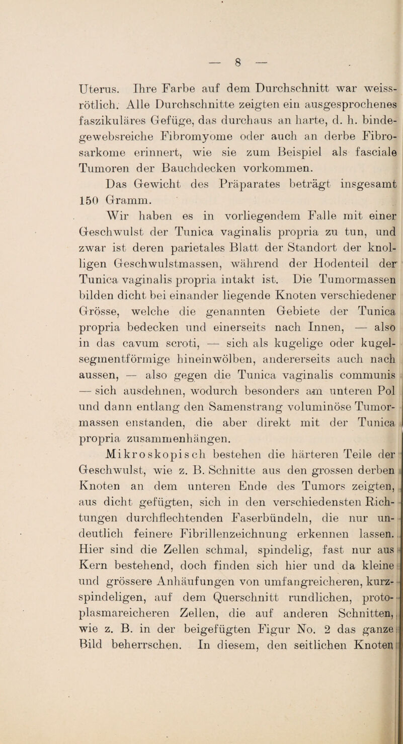 Uterus. Ihre Farbe auf dem Durchschnitt war weiss¬ rötlich. Alle Durchschnitte zeigten ein ausgesprochenes faszikuläres Gefüge, das durchaus an harte, d. h. binde- gewebsreiche Fibromyome oder auch an derbe Fibro- sarkome erinnert, wie sie zum Beispiel als fasciale Tumoren der Bauchdecken Vorkommen. Das Gewicht des Präparates beträgt insgesamt 150 Gramm. Wir haben es in vorliegendem Falle mit einer Geschwulst der Tunica vaginalis propria zu tun, und zwar ist deren parietales Blatt der Standort der knol¬ ligen Geschwulstmassen, während der Hodenteil der Tunica vaginalis propria intakt ist. Die Tumormassen bilden dicht bei einander liegende Knoten verschiedener Grösse, welche die genannten Gebiete der Tunica propria bedecken und einerseits nach Innen, — also in das cavum scroti, — sich als kugelige oder kugel¬ segmentförmige hineinwölben, andererseits auch nach aussen, — also gegen die Tunica vaginalis communis — sich ausdehnen, wodurch besonders am unteren Pol / und dann entlang den Samenstrang voluminöse Tumor¬ massen enstanden, die aber direkt mit der Tunica propria Zusammenhängen. Mikroskopisch bestehen die härteren Teile der Geschwulst, wie z. B. Schnitte aus den grossen derben Knoten an dem unteren Ende des Tumors zeigten, aus dicht gefügten, sich in den verschiedensten Rich¬ tungen durchflechtenden Faserbündeln, die nur un¬ deutlich feinere Fibrillenzeichnung erkennen lassen. Hier sind die Zellen schmal, spindelig, fast nur aus Kern bestehend, doch finden sich hier und da kleine und grössere Anhäufungen von umfangreicheren, kurz- spindeligen, auf dem Querschnitt rundlichen, proto-- plasmareicheren Zellen, die auf anderen Schnitten, wie z. B. in der beigefügten Figur Ko. 2 das ganze: Bild beherrschen. In diesem, den seitlichen Knoten