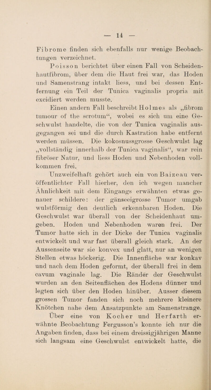 Fibrome finden sich ebenfalls nur wenige Beobach¬ tungen verzeichnet. Poisson berichtet über einen Fall von Scheiden¬ hautfibrom, über dem die Haut frei war, das Hoden und Samenstrang intakt liess, und bei dessen Ent¬ fernung ein Teil der Tunica vaginalis propria mit excidiert werden musste. Einen andern Fall beschreibt Holmes als „fibrom turnour of tlie scrotum“, wobei es sich um eine Ge¬ schwulst handelte, die von der Tunica vaginalis aus¬ gegangen sei und die durch Kastration habe entfernt werden müssen. Die kokosnussgrosse Geschwulst lag „vollständig innerhalb der Tunica vaginalis“, war rein fibröser Natur, und liess Hoden und Nebenhoden voll¬ kommen frei. Unzweifelhaft gehört auch ein vonBaizeau ver¬ öffentlichter Fall hierher, den ich wegen mancher Ähnlichkeit mit dem Eingangs erwähnten etwas ge¬ nauer schildere: der gänseeigrosse Tumor umgab wulstförmig den deutlich erkennbaren Hoden. Die Geschwulst war überall von der Scheidenhaut um¬ geben. Hoden und Nebenhoden waren frei. Der Tumor hatte sich in der Dicke der Tunica vaginalis entwickelt und war fast überall gleich stark. An der Aussenseite war sie konvex und glatt, nur an wenigen Stellen etwas höckerig. Die Innenfläche war konkav und nach dem Hoden geformt, der überall frei in dem cavum vaginale lag. Die Ränder der Geschwulst wurden an den Seitenflächen des Hodens dünner und legten sich über den Hoden hinüber. Ausser diesem grossen Tumor fanden sich noch mehrere kleinere Knötchen nahe dem Ansatzpunkte am Samenstrange. Uber eine von Kocher und Herfarth er¬ wähnte Beobachtung Fergusson’s konnte ich nur die Angaben finden, dass bei einem dreissigjährigen Manne sich langsam eine Geschwulst entwickelt hatte, die