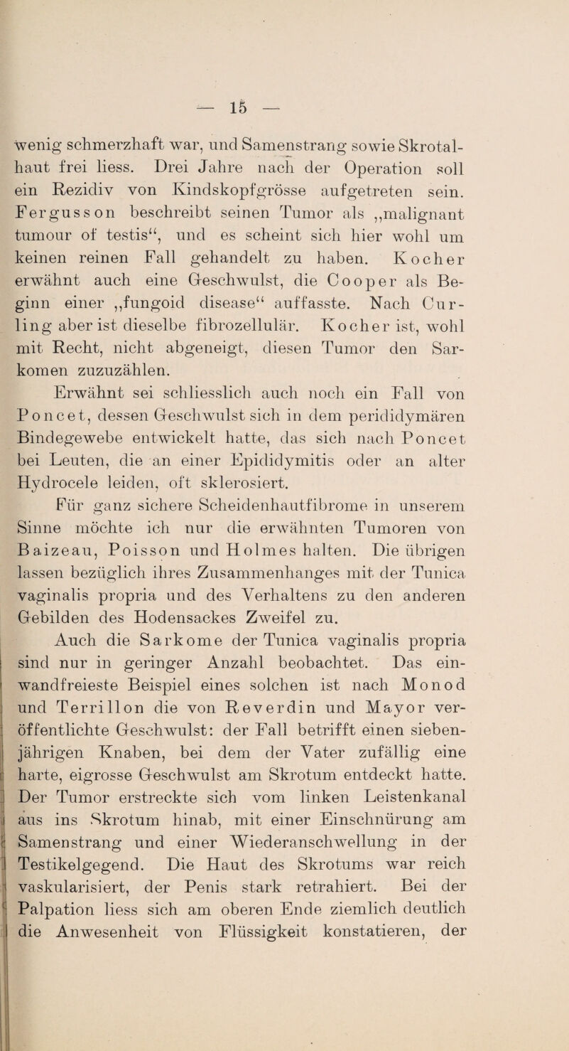 Wenig schmerzhaft war, und Samenstrang sowie Skrotal- haut frei liess. Drei Jahre nach der Operation soll ein Rezidiv von Kindskopfgrösse aufgetreten sein. Fergusson beschreibt seinen Tumor als ,,malignant tumour of testis“, und es scheint sich hier wohl um keinen reinen Fall gehandelt zu haben. Kocher erwähnt auch eine Geschwulst, die Cooper als Be¬ ginn einer ,,fungoid disease“ auffasste. Nach Cur¬ ling aber ist dieselbe fibrozellulär. Kocher ist, wohl mit Recht, nicht abgeneigt, diesen Tumor den Sar¬ komen zuzuzählen. Erwähnt sei schliesslich auch noch ein Fall von Poncet, dessen Gresch'wulst sich in dem perididymären Bindegewebe entwickelt hatte, das sich nach Poncet bei Leuten, die an einer Epididymitis oder an alter Hydrocele leiden, oft sklerosiert. Für ganz sichere Scheidenhautfibrome in unserem Sinne möchte ich nur die erwähnten Tumoren von Baizeau, Poisson und Holmes halten. Die übrigen lassen bezüglich ihres Zusammenhanges mit der Tunica vaginalis propria und des Verhaltens zu den anderen Gebilden des Hodensackes Zweifel zu. Auch die Sarkome der Tunica vaginalis propria sind nur in geringer Anzahl beobachtet. Das ein¬ wandfreieste Beispiel eines solchen ist nach Monod und Terrillon die von Reverdin und Mayor ver¬ öffentlichte Geschwulst: der Fall betrifft einen sieben¬ jährigen Knaben, bei dem der Vater zufällig eine harte, eigrosse Geschwulst am Skrotum entdeckt hatte. Der Tumor erstreckte sich vom linken Leistenkanal aus ins Skrotum hinab, mit einer Einschnürung am Samen sträng und einer Wiederanschwellung in der Testikelgegend. Die Haut des Skrotums war reich vaskularisiert, der Penis stark retrahiert. Bei der Palpation liess sich am oberen Ende ziemlich deutlich die Anwesenheit von Flüssigkeit konstatieren, der