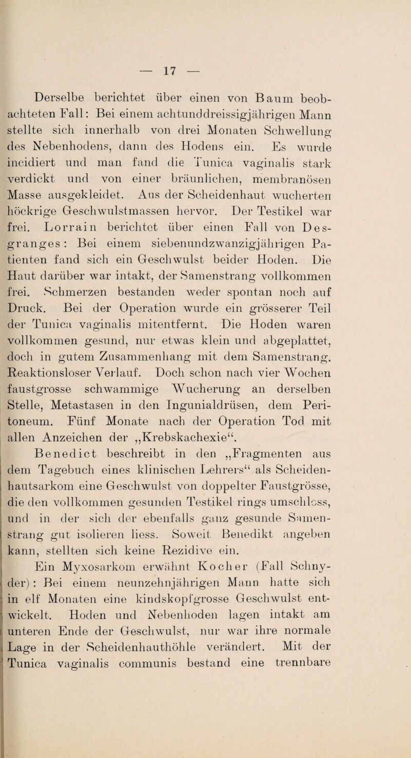 Derselbe berichtet über einen von Baum beob¬ achteten Fall: Bei einem achtunddreissigjährigen Mann stellte sich innerhalb von drei Monaten Schwellung O des Nebenhodens, dann des Hodens ein. Es wurde incidiert und man fand die Tunica vaginalis stark verdickt und von einer bräunlichen, membranÖsen Masse ausgekleidet. Aus der Scheidenhaut wucherten höckrige Geschwulstmassen hervor. Der Testikel war frei. Lorrain berichtet über einen Fall von Des- granges : Bei einem siebenundzwanzigjübrigen Pa¬ tienten fand sich ein Geschwulst beider Hoden. Die Haut darüber war intakt, der Samenstrang vollkommen frei. Schmerzen bestanden weder spontan noch auf Druck. Bei der Operation wurde ein grösserer Teil der Tunica vaginalis mitentfernt. Die Hoden waren vollkommen gesund, nur etwas klein und abgeplattet, doch in gutem Zusammenhang mit dem Samenstrang. Reaktionsloser Verlauf. Doch schon nach vier Wochen faustgrosse schwammige Wucherung an derselben Stelle, Metastasen in den Ingunialdriisen, dem Peri¬ toneum. Fünf Monate nach der Operation Tod mit allen Anzeichen der „Krebskachexie“. Benedict beschreibt in den „Fragmenten aus ; dem Tagebuch eines klinischen Lehrers“ als Scheiden- . hantsarkom eine Geschwulst von doppelter Faustgrösse, die den vollkommen gesunden Testikel rings umschloss, und in der sich der ebenfalls ganz gesunde Samen - I sträng gut isolieren liess. Soweit Benedikt angeben j kann, stellten sich keine Rezidive ein. Ein Myxosarkom erwähnt Kocher (Fall Schny- i der) : Bei einem neunzehnjährigen Mann hatte sich in elf Monaten eine kindskopfgrosse Geschwulst ent- ■ wickelt. Hoden und Nebenhoden lagen intakt am i unteren Ende der Geschwulst, nur war ihre normale 1 Lage in der Scheidenhauthöhle verändert. Mit der Tunica vaginalis communis bestand eine trennbare