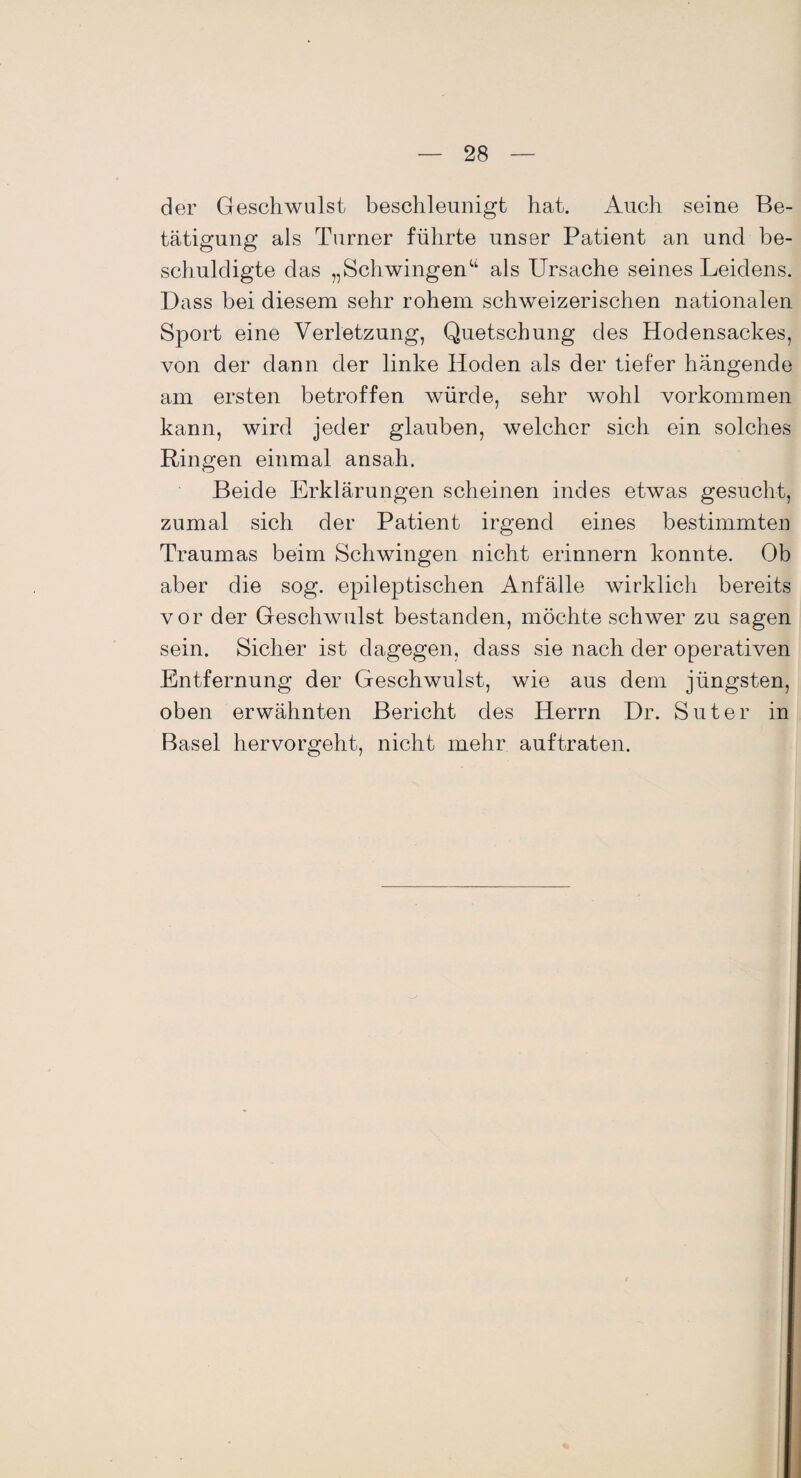 der Geschwulst beschleunigt hat. Auch seine Be¬ tätigung als Turner führte unser Patient an und be¬ schuldigte das „Schwingenu als Ursache seines Leidens. Dass bei diesem sehr rohem schweizerischen nationalen Sport eine Verletzung, Quetschung des Hodensackes, von der dann der linke Hoden als der tiefer hängende am ersten betroffen würde, sehr wohl Vorkommen kann, wird jeder glauben, welcher sich ein solches Ringen einmal ansah. Beide Erklärungen scheinen indes etwas gesucht, zumal sich der Patient irgend eines bestimmten Traumas beim Schwingen nicht erinnern konnte. Ob aber die sog. epileptischen Anfälle wirklich bereits vor der Geschwulst bestanden, möchte schwer zu sagen sein. Sicher ist dagegen, dass sie nach der operativen Entfernung der Geschwulst, wie aus dem jüngsten, oben erwähnten Bericht des Herrn Dr. Suter in Basel hervorgeht, nicht mehr auftraten.