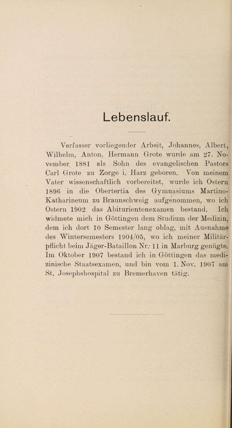 Lebenslauf. Verfasser vorliegender Arbeit, Johannes, Albert, Wilhelm, Anton, Hermann Grote wurde am 27. No¬ vember 1881 als Sohn des evangelischen Pastors Carl Grote zu Zorge i. Harz geboren. Von meinem Vater wissenschaftlich vorbereitet, wurde ich Ostern 1896 in die Obertertia des Gymnasiums Martino- Katharineum zu Braunschweig aufgenommen, wo ich Ostern 1Ö02 das Abiturientenexamen bestand. Ich widmete mich in Göttingen dem Studium der Medizin, dem ich dort 10 Semester lang oblag, mit Ausnahme des Wintersemesters 1904/05, wo ich meiner Militär¬ pflicht beim Jäger-Bataillon Nr/ 11 in Marburg genügte. Im Oktober 1907 bestand ich in Göttingen das medi¬ zinische Staatsexamen, und bin vom 1. Nov. 1907 am St. Josephshospital zu Bremerhaven tätig.