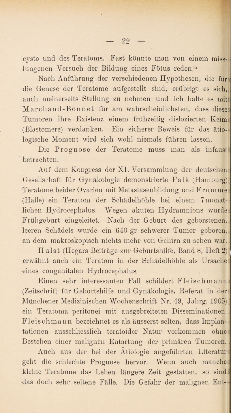 cyste und des Teratoms. Fast könnte man von einem miss-» lungenen Versuch der Bildung eines Fötus reden.“ Nach Anführung der verschiedenen Hypothesen, die für die Genese der Teratome aufgestellt sind, erübrigt es sich, auch meinerseits Stellung zu nehmen und ich halte es mit! Marchand-Bonnet für am wahrscheinlichsten, dass diese Tumoren ihre Existenz einem frühzeitig dislozierten Keimi. (Blastomere) verdanken. Ein sicherer Beweis für das ätio¬ logische Moment wird sich wohl niemals führen lassen. Die Prognose der Teratome muss man als infaust! betrachten. Auf dem Kongress der XI. Versammlung der deutschem; Gesellschaft für Gynäkologie demonstrierte Falk (Hamburg) Teratome beider Ovarien mit Metastasenbildung und Fromme (Halle) ein Teratom der Schädelhöhle bei einem 7monat- lichen Hydrocephalus. Wegen akuten Hydramnions wurde Frühgeburt eingeleitet. Nach der Geburt des geborstenen, leeren Schädels wurde ein 640 gr schwerer Tumor geboren, an dem makroskopisch nichts mehr von Gehirn zu sehen war. Hu Ist (Hegars Beiträge zur Geburtshilfe, Band 8, Heft 2) erwähnt auch ein Teratom in der Schädelhöhle als Ursachee eines congenitalen Hydrocephalus. Einen sehr interessanten Fall schildert Fleisch manne (Zeitschrift für Geburtshilfe und Gynäkologie, Referat in der Münchener Medizinischen Wochenschrift Nr. 49, Jahrg. 1905) ein Teratoma peritonei mit ausgebreiteten Disseminationen. Fl ei sch mann bezeichnet es als äusserst selten, dass Implan¬ tationen ausschliesslich teratoider Natur Vorkommen ohiiee Bestehen einer malignen Entartung der primären Tumoren. Auch aus der bei der Ätiologie angeführten Literatur geht die schlechte Prognose hervor. Wenn auch man che i; kleine Teratome das Leben längere Zeit gestatten, so sind das doch sehr seltene Fälle. Die Gefahr der malignen Ent-