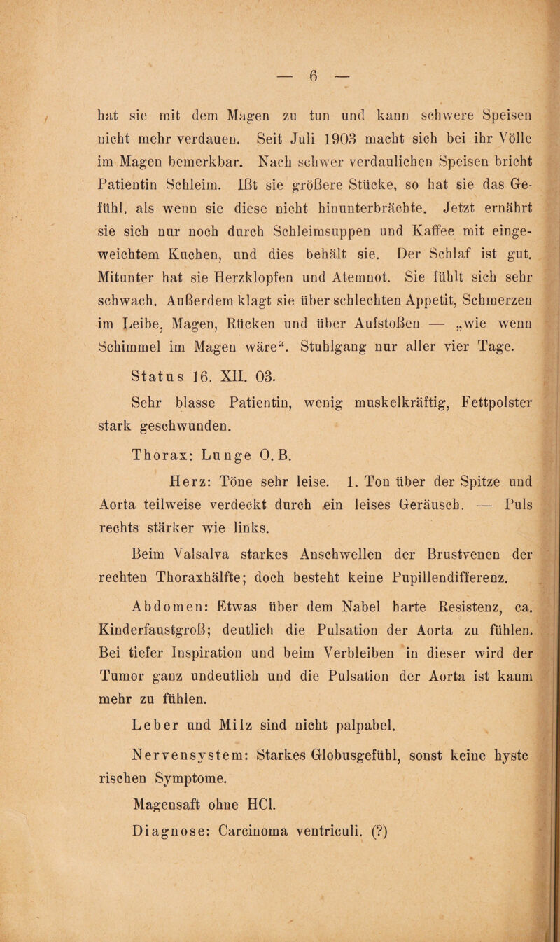 hat sie mit dem Magen zu tun und kann schwere Speisen nicht mehr verdauen* Seit Juli 1903 macht sich bei ihr Völle im Magen bemerkbar. Nach schwer verdaulichen Speisen bricht Patientin Schleim. Ißt sie größere Stücke, so hat sie das Ge¬ fühl, als wenn sie diese nicht hinunterbrächte. Jetzt ernährt sie sich nur noch durch Schleimsuppen und Kaffee mit einge¬ weichtem Kuchen, und dies behält sie. Der Schlaf ist gut. Mitunter hat sie Herzklopfen und Atemnot. Sie fühlt sich sehr schwach. Außerdem klagt sie über schlechten Appetit, Schmerzen im Leibe, Magen, Rücken und über Aufstoßen — „wie wenn Schimmel im Magen wäre“. Stuhlgang nur aller vier Tage. Status 16. XII. 03. Sehr blasse Patientin, wenig muskelkräftig, Fettpolster stark geschwunden. Th orax: Lunge 0. B. Herz: Töne sehr leise. 1. Ton über der Spitze und Aorta teilweise verdeckt durch ein leises Geräusch. — Puls rechts stärker wie links. Beim Valsalva starkes Anschwellen der Brustvenen der rechten Thoraxhälfte; doch besteht keine Pupillendifferenz. Abdomen: Etwas über dem Nabel harte Resistenz, ca. Kinderfaustgroß; deutlich die Pulsation der Aorta zu fühlen. Bei tiefer Inspiration und beim Verbleiben in dieser wird der Tumor ganz undeutlich und die Pulsation der Aorta ist kaum mehr zu fühlen. Leber und Milz sind nicht palpabel. Nervensystem: Starkes Globusgefühl, sonst keine hyste rischen Symptome. Magensaft ohne HCl. Diagnose: Carcinoma ventriculi. (?)