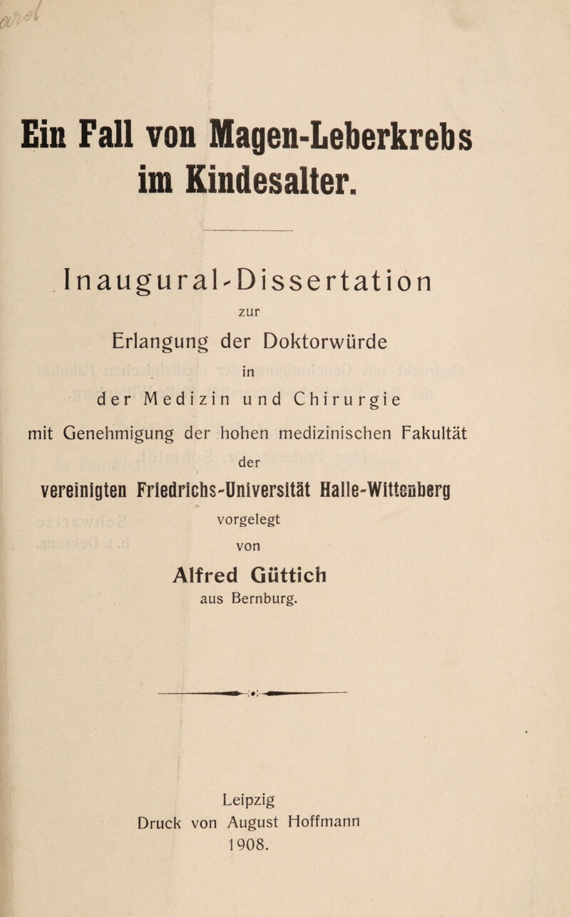 Ein Fall von Magen-Leberkrebs im Kindesalter. Inaugural-Dissertation zur Erlangung der Doktorwürde in der Medizin und Chirurgie mit Genehmigung der hohen medizinischen Fakultät der vereinigten Friedrichs-Universität Halle-Wittenberg vorgelegt von Alfred Giittich aus Bernburg. Leipzig Druck von August Hoffmann 1908.