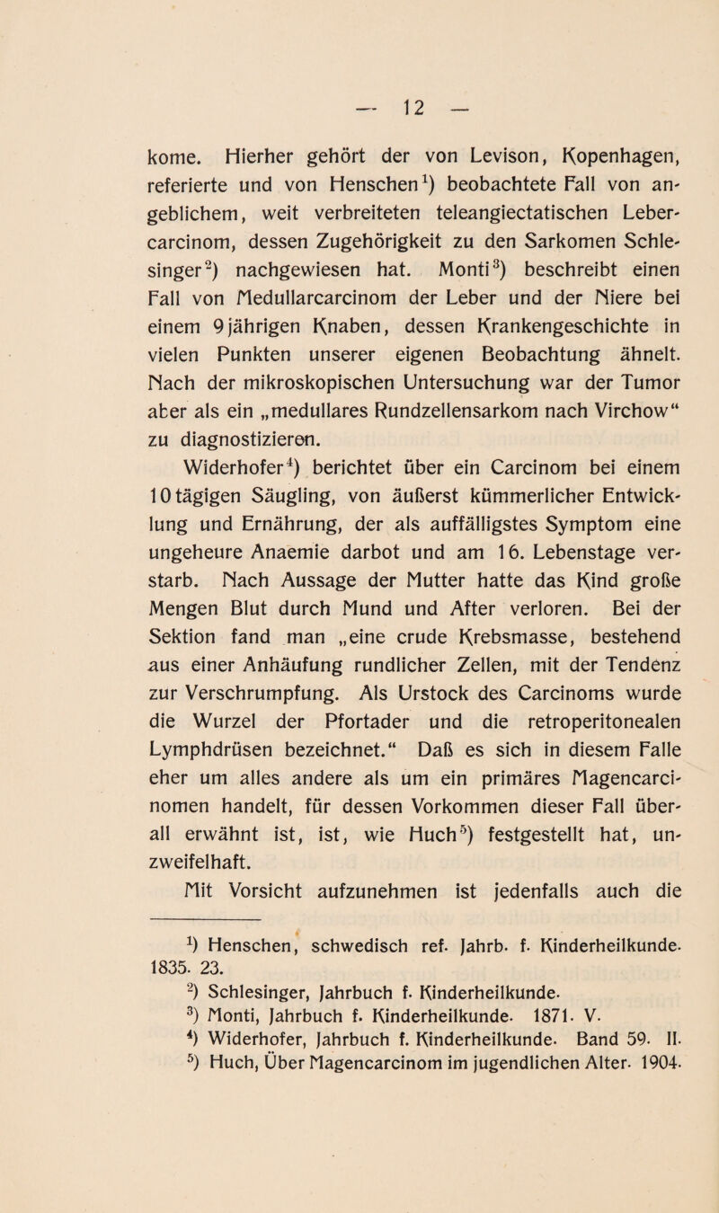 kome. Hierher gehört der von Levison, Kopenhagen, referierte und von Henschen1) beobachtete Pall von an¬ geblichem, weit verbreiteten teleangiectatischen Leber- carcinom, dessen Zugehörigkeit zu den Sarkomen Schle¬ singer2) nachgewiesen hat. Monti3) beschreibt einen Fall von Medullarcarcinom der Leber und der Miere bei einem 9jährigen Knaben, dessen Krankengeschichte in vielen Punkten unserer eigenen Beobachtung ähnelt. Mach der mikroskopischen Untersuchung war der Tumor aber als ein „medulläres Rundzellensarkom nach Virchow“ zu diagnostizieren. Widerhofer4) berichtet über ein Carcinom bei einem 10 tägigen Säugling, von äußerst kümmerlicher Entwick¬ lung und Ernährung, der als auffälligstes Symptom eine ungeheure Anaemie darbot und am 16. Lebenstage ver¬ starb. Mach Aussage der Mutter hatte das Kind große Mengen Blut durch Mund und After verloren. Bei der Sektion fand man „eine crude Krebsmasse, bestehend aus einer Anhäufung rundlicher Zellen, mit der Tendenz zur Verschrumpfung. Als Urstock des Carcinoms wurde die Wurzel der Pfortader und die retroperitonealen Lymphdrüsen bezeichnet.“ Daß es sich in diesem Falle eher um alles andere als um ein primäres Magencarci- nomen handelt, für dessen Vorkommen dieser Fall über¬ all erwähnt ist, ist, wie Huch5) festgestellt hat, un¬ zweifelhaft. Mit Vorsicht aufzunehmen ist jedenfalls auch die 4) Henschen, schwedisch ref. Jahrb. f. Kinderheilkunde. 1835. 23. 2) Schlesinger, Jahrbuch f. Kinderheilkunde. 3) Monti, Jahrbuch f. Kinderheilkunde. 1871. V. 4) Widerhofer, Jahrbuch f. Kinderheilkunde. Band 59. II. 5) Huch, Über Magencarcinom im jugendlichen Alter. 1904.