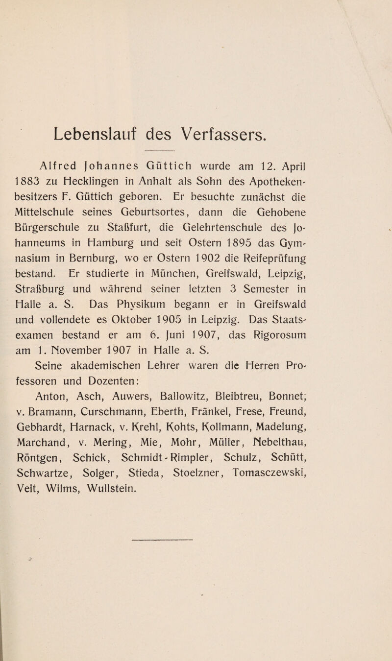 Lebenslauf des Verfassers. Alfred Johannes Güttich wurde am 12. April 1883 zu Hecklingen in Anhalt als Sohn des Apotheken' besitzers F. Güttich geboren. Er besuchte zunächst die Mittelschule seines Geburtsortes, dann die Gehobene Bürgerschule zu Staßfurt, die Gelehrtenschule des Jo- hanneums in Hamburg und seit Ostern 1895 das Gym- nasium in Bernburg, wo er Ostern 1902 die Reifeprüfung bestand. Er studierte in München, Greifswald, Leipzig, Straßburg und während seiner letzten 3 Semester in Halle a. S. Das Physikum begann er in Greifswald und vollendete es Oktober 1905 in Leipzig. Das Staats- examen bestand er am 6. Juni 1907, das Rigorosum am 1. November 1907 in Halle a. S. Seine akademischen Lehrer waren die Herren Pro¬ fessoren und Dozenten: Anton, Asch, Auwers, Ballowitz, Bleibtreu, Bonnet, v. Bramann, Curschmann, Eberth, Fränkel, Frese, Freund, Gebhardt, Harnack, v. Krehl, Kohts, Kollmann, Madelung, Marchand, v. Mering, Mie, Mohr, Müller, Nebelthau, Röntgen, Schick, Schmidt-Rimpier, Schulz, Schütt, Schwartze, Solger, Stieda, Stoelzner, Tomasczewski, Veit, Wilms, Wullstein.