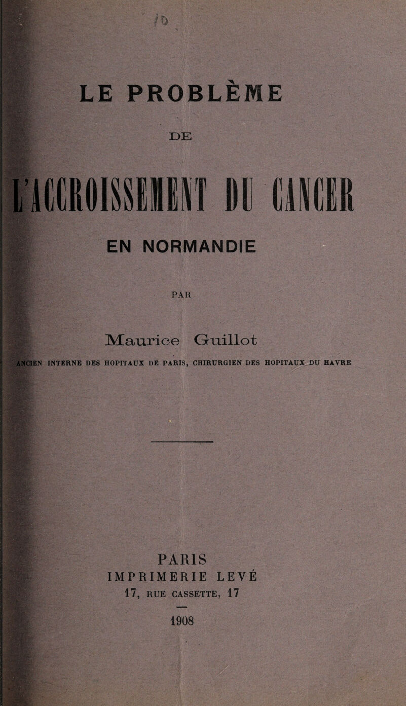 mm Af» LE PROBLÈME DE IIIIIT DU EN NORMANDIE :Sg . ■ 11^ PAR ÎÆaurice Gruillot ANCIEN INTERNE DES HOPITAUX DE PARIS, CHIRURGIEN DES HOPITAUX DU HAVRE W -*fri: m PARIS IMPRIMERIE LEVÉ 17, RUE CASSETTE, 17 1908