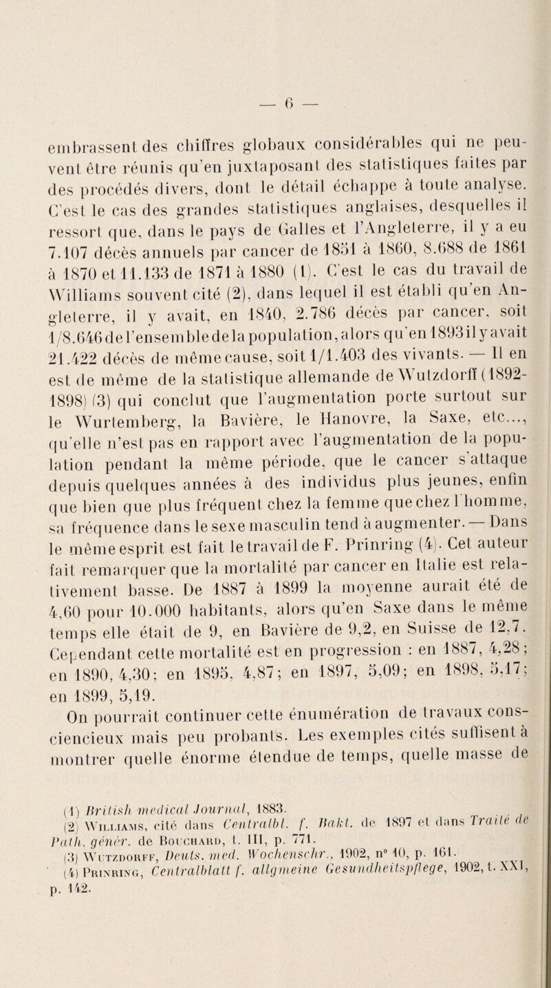 embrassent des chiffres globaux considérables qui ne peu¬ vent être réunis qu’en juxtaposant des statistiques faites par des procédés divers, dont le détail échappe à toute analyse. C’est le cas des grandes statistiques anglaises, desquelles il ressort que, dans le pays de Galles et l’Angleterre, il y a eu 7.107 décès annuels par cancer de 1851 à 1860, 8.688 de 1861 à 1870 et 11.133 de 1871 à 1880 (1). C’est le cas du travail de Williams souvent cité (2), dans lequel il est établi qu en An¬ gleterre, il y avait, en 1840, 2.786 décès par cancer, soit 1/8.646del’ensemble delà population, alors qu'en 1893ily avait 21.422 décès de même cause, soit 1/1.403 des vivants. 11 en est de même de la statistique allemande de \\ utzdorff ( 1892- 1898) (3) qui conclut que l’augmentation porte surtout sur le Wurtemberg, la Bavière, le Hanovre, la Saxe, etc..., qu’elle n’est pas en rapport avec l’augmentation de la popu¬ lation pendant la même période, que le cancer s attaque depuis quelques années à des individus plus jeunes, enfin que bien que plus fréquent chez la femme que chez 1 homme, sa fréquence dans le sexe masculin tend a augmenter. Dans le même esprit est fait le travail de F. Prinring (4). Cet auteur fait remarquer que la mortalité par cancer en Italie est îela- tivement basse. De 1887 à 1899 la moyenne aurait été de 4,60 pour 10.000 habitants, alors qu’en Saxe dans le même temps elle était de 9, en Bavière de 9,2, en Suisse de 12,7. Cependant cette mortalité est en progression : en 1887, 4,28; en 1890,4,30; en 1895, 4,87; en 1897, 5,09; en 1898, 5,17; en 1899, 5,19. On pourrait continuer cette énumération de travaux cons¬ ciencieux mais peu probants. Les exemples cités suffisent à montrer quelle énorme étendue de temps, quelle masse de (1) Briiish medical Journal, 1883. . (2) Williams, cité dans Centralbl. f. Jiakt. de 1897 et dans Traite de Patli. gêner, de Bouchard, t. III, p. 771. (3) \V utzdorff, Dents, med. Wochenschr., 1902, n° 10, p. 161. (4) Prinring, Centralblatt f. allgmeine Gesundheitspftege, 1902, t. XXI, p. 142.