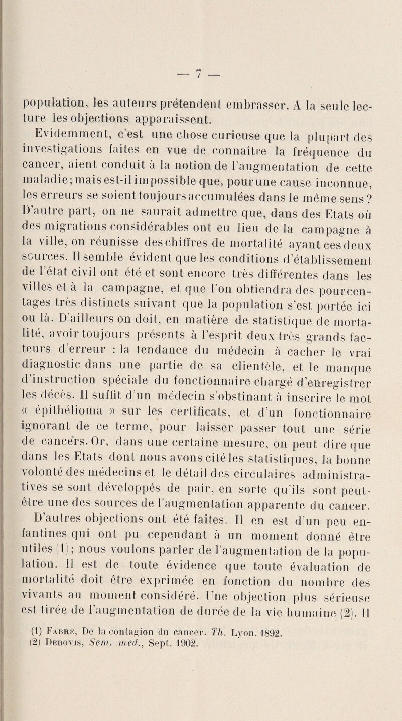 population, les auteurs prétendent embrasser. A la seule lec¬ ture les objections apparaissent. Evidemment, c'est une chose curieuse que la plupart des investigations faites en vue de connaître la fréquence du cancer, aient conduit à la notion de l’augmentation de cette maladie; mais est-il impossible que, pour une cause inconnue, les erreurs se soient toujours accumulées dans le même sens? D’autre part, on ne saurait admettre que, dans des Etats où des migrations considérables ont eu lieu de la campagne à la ville, on réunisse des chiffres de mortalité ayant ces deux scui ces. Il semble évident que les conditions d établissement de l’état civil ont été et sont encore très différentes dans les villes et à la campagne, et que l’on obtiendra des pourcen¬ tages très distincts suivant que la population s’est portée ici ou là. D ailleurs on doit, en matière de statistique de morta¬ lité, avoir toujours présents à l’esprit deux très grands fac¬ teurs d’erreur : la tendance du médecin à cacher le vrai diagnostic dans une partie de sa clientèle, et le manque d instruction spéciale du fonctionnaire chargé d’enregistrer les décès. Il suffit d’un médecin s’obstinant à inscrire le mot (( épithélioma » sur les certificats, et d’un fonctionnaire ignoiant de ce terme, pour laisser passer tout une série de cancers. Or, dans une certaine mesure, on peut dire que dans les Etats dont nous avons citéles statistiques, la bonne volonté des médecins et le détail des circulaires administra¬ tives se sont développés de pair, en sorte qu’ils sont peut- être une des sources de l’augmentation apparente du cancer. D’autres objections ont été faites. Il en est d’un peu en¬ fantines qui ont pu cependant à un moment donné être utiles (1); nous voulons parler de l’augmentation de la popu¬ lation. il est de toute évidence que toute évaluation de mortalité doit être exprimée en fonction du nombre des vivants au moment considéré. Une objection plus sérieuse est tirée de l’augmentation de durée de la vie humaine (2). Il (1) Fabre, De la contagion du cancer. Th. Lyon. 1892.