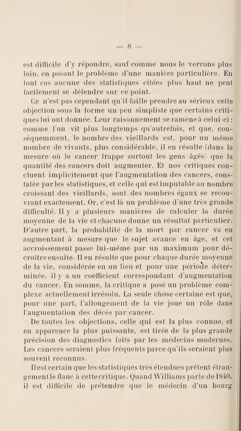 est difficile d’y répondre, sauf comme nous le verrons plus loin, en posant le problème d’une manière particulière. En tout cas aucune des statistiques citées plus haut ne peut facilement se défendre sur ce point. Ce n’est pas cependant qu’il faille prendre au sérieux cette objection sous la forme un peu simpliste que certains criti¬ ques lui ont donnée. Leur raisonnement se ramène à celui-ci : comme l’on vit plus longtemps qu'autrefois, et que, con¬ séquemment, le nombre des vieillards est, pour un même nombre de vivants, plus considérable, il en résulte (dans la mesure où le cancer frappe surtout les gens âgés) que la quantité des cancers doit augmenter. Et nos critiques con¬ cluent implicitement que l’augmentation des cancers, cons¬ tatée parles statistiques, et celle qui estimputable au nombre croissant des vieillards, sont des nombres égaux se recou¬ vrant exactement. Or, c'est là un problème d'une très grande difficulté. Il y a plusieurs manières de calculer la durée moyenne de la vie et chacune donne un résultat particulier. D’autre part, la probabilité de la mort par cancer va en augmentant à mesure que le sujet avance en âge, et cet accroissement passe lui-même par un maximum pour dé¬ croître ensuite. Il en résulte que pour chaque durée moyenne de la vie, considérée en un lieu et pour une période déter¬ minée, il y a un coefficient correspondant d’augmentation du cancer. En somme, la critique a posé un problème com¬ plexe actuellement irrésolu. La seule chose certaine est que, pour une part, l’allongement de la vie joue un rôle dans l’augmentation des décès par cancer. De toutes les objections, celle qui est la plus connue, et en apparence la plus puissante, est tirée de la plus grande précision des diagnostics faits par les médecins modernes. Les cancers seraient plus fréquents parce qu’ils seraient plus souvent reconnus. Il est certain que les statistiques très étendues prêtent étran- gementle flanc à cettecritique. Quand Williams parle de 1840, il est difficile de prétendre que le médecin d’un bourg