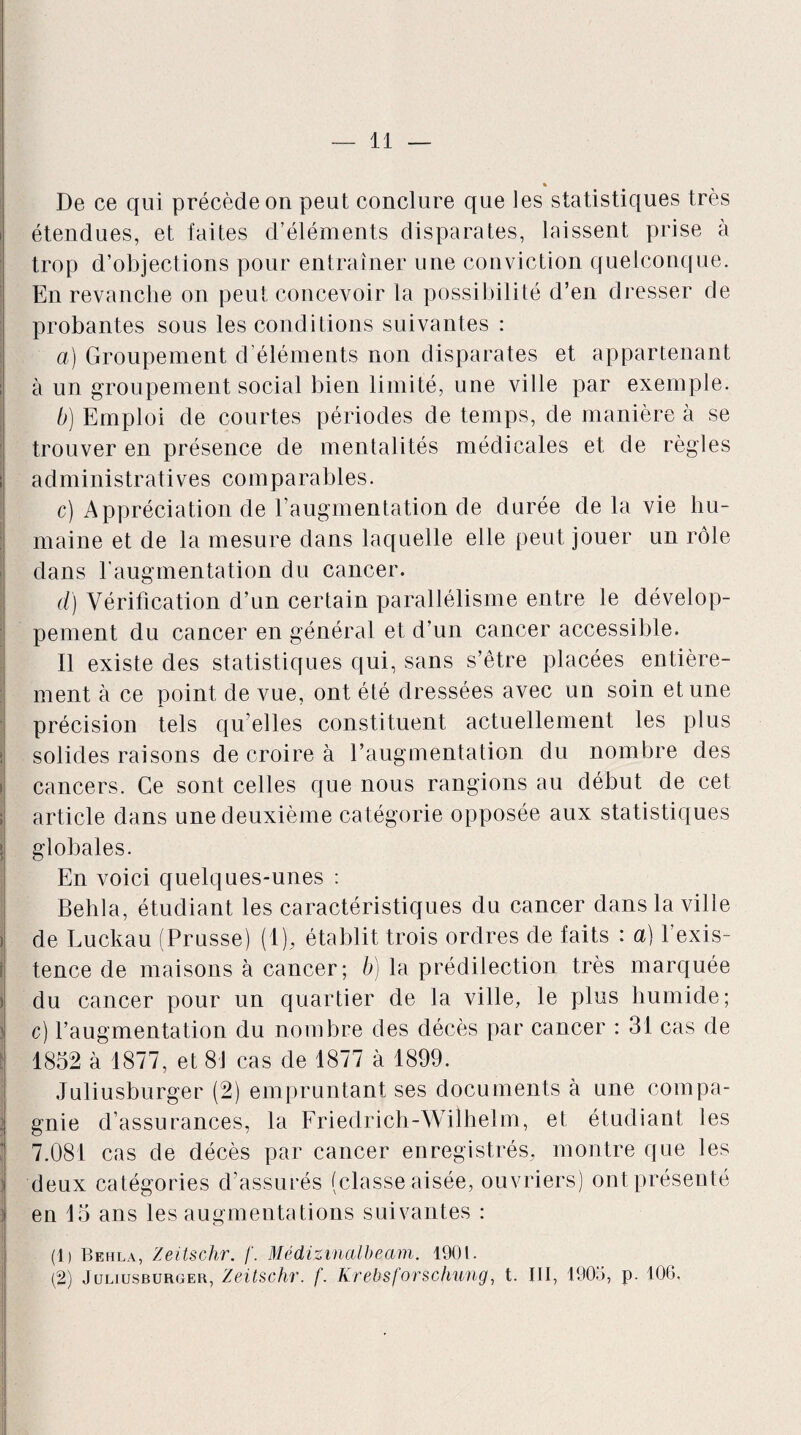 * De ce qui précède on peut conclure que les statistiques très étendues, et faites d’éléments disparates, laissent prise à trop d’objections pour entraîner une conviction quelconque. En revanche on peut concevoir la possibilité d’en dresser de probantes sous les conditions suivantes : a) Groupement d’éléments non disparates et appartenant à un groupement social bien limité, une ville par exemple. b) Emploi de courtes périodes de temps, de manière à se trouver en présence de mentalités médicales et de règles administratives comparables. c) Appréciation de l’augmentation de durée de la vie hu¬ maine et de la mesure dans laquelle elle peut jouer un rôle dans l’augmentation du cancer. d) Vérification d’un certain parallélisme entre le dévelop¬ pement du cancer en général et d’un cancer accessible. Il existe des statistiques qui, sans s’être placées entière¬ ment à ce point de vue, ont été dressées avec un soin et une précision tels qu’elles constituent actuellement les plus solides raisons de croire à l’augmentation du nombre des cancers. Ce sont celles que nous rangions au début de cet article dans une deuxième catégorie opposée aux statistiques globales. En voici quelques-unes : Behla, étudiant les caractéristiques du cancer dans la ville de Luckau (Prusse) (1), établit trois ordres de faits : a) l’exis¬ tence de maisons à cancer; b) la prédilection très marquée du cancer pour un quartier de la ville, le plus humide; c) l’augmentation du nombre des décès par cancer : 31 cas de 1852 à 1877, et 81 cas de 1877 à 1899. Juliusburger (2) empruntant ses documents à une compa¬ gnie d’assurances, la Friedrich-Wilhelm, et étudiant les 7.081 cas de décès par cancer enregistrés, montre que les deux catégories d’assurés (classe aisée, ouvriers) ont présenté en 15 ans les augmentations suivantes : (1) Behla, Zeitschr. f. Médizinalbeam. 1901. (2) Juliusburger, Zeitschr. f. Krebsforschung, t. III, 1905, p. 106,