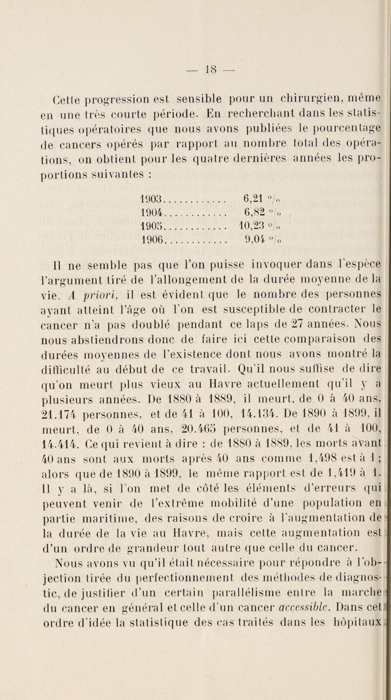 Cetle progression est, sensible pour un chirurgien, même en une très courte période. En recherchant dans les statis¬ tiques opératoires que nous avons publiées le pourcentage de cancers opérés par rapport au nombre total des opéra¬ tions, on obtient pour les quatre dernières années les pro¬ portions suivantes : 1903 . 6,21 % 1904 . 6,82 °/o 1903. 10,23 % 1906. 9,04 °/o il ne semble pas que Ton puisse invoquer dans l’espèce l’argument tiré de l’allongement de la durée moyenne de la vie. A priori, il est évident que le nombre des personnes ayant atteint l’âge où l’on est susceptible de contracter le cancer n’a pas doublé pendant ce laps de 27 années. Nous nous abstiendrons donc de faire ici cette comparaison des durées moyennes de l’existence dont nous avons montré la difficulté au début de ce travail. Qu’il nous suffise de dire qu’on meurt plus vieux au Havre actuellement qu’il y a plusieurs années. De 4880 à 1889, il meurt, de 0 à 40 ans, 21.174 personnes, et de 41 à 100, 14.134. De 1890 à 1899, il meurt, de 0 à 40 ans, 20.465 personnes, et de 41 à 100, 14.414. Ce qui revient à dire : de 1880 à 1889, les morts avant 40 ans sont aux morts après 40 ans comme 1,498 estai; alors que de 1890 à 1899, le même rapport est de 1,419 à 1. Il y a là, si l’on met de côté les éléments d’erreurs qui peuvent venir de l’extrême mobilité d’une population en partie maritime, des raisons de croire à l'augmentation de la durée de la vie au Havre, mais cette augmentation est d’un ordre de grandeur tout autre que celle du cancer. Nous avons vu qu’il était nécessaire pour répondre à l’ob¬ jection tirée du perfectionnement des méthodes de diagnos¬ tic, de justifier d’un certain parallélisme entre la marche du cancer en général et celle d’un cancer accessible. Dans cet ordre d’idée la statistique des cas traités dans les hôpitaux