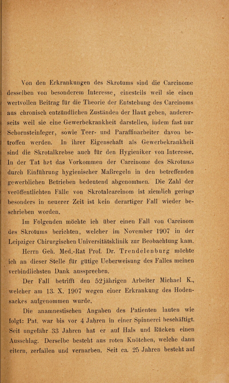 Von den Erkrankungen des Skrotums sind die Carcinome desselben von besonderem Interesse, einesteils weil sie einen wertvollen Beitrag für die Theorie der Entstehung des Carcinoms aus chronisch entzündlichen Zuständen der Haut geben, anderer¬ seits weil sie eine Gewerbekrankheit darstellen, indem fast nur Schornsteinfeger, sowie Teer- und Paraffinarbeiter davon be¬ troffen werden. In ihrer Eigenschaft als Gewerbekrankheit sind die Skrotalkrebse auch für den Hygieniker von Interesse. In der Tat het das Vorkommen der Carcinome des Skrotums durch Einführung hygienischer Maßregeln in den betreffenden gewerblichen Betrieben bedeutend abgenomVnen. Die Zahl der veröffentlichten Fälle von Skrotalcarcinom ist ziemlich gering? besonders in neuerer Zeit ist kein derartiger Fall wieder be-: schrieben worden. Im Folgenden möchte ich über einen Fall von Careinom des Skrotums berichten, welcher im November 1907 in der Leipziger Chirurgischen Universitätsklinik zur Beobachtung kam. Herrn Geh. Med.-Rat Prof. Dr. Trendelen bürg möchte ich an dieser Stelle für gütige Ueberweisung des Falles meinen verbindlichsten Dank ausspreehen. Der Fall betrifft den 52jährigen Arbeiter Michael K., welcher am 13. X. 1907 wegen eiuer Erkrankung des Hoden¬ sackes aufgenommen wurde. Die anamnestischen Angaben des Patienten lauten wie folgt: Pat. war bis vor 4 Jahren in einer Spinnerei beschäftigt. Seit ungefähr 33 Jahren hat er auf Hals und Rücken einen Ausschlag. Derselbe besteht aus roten Knötchen, welche dann eitern, zerfallen und vernarben. Seit ca. 25 Jahren besteht auf r