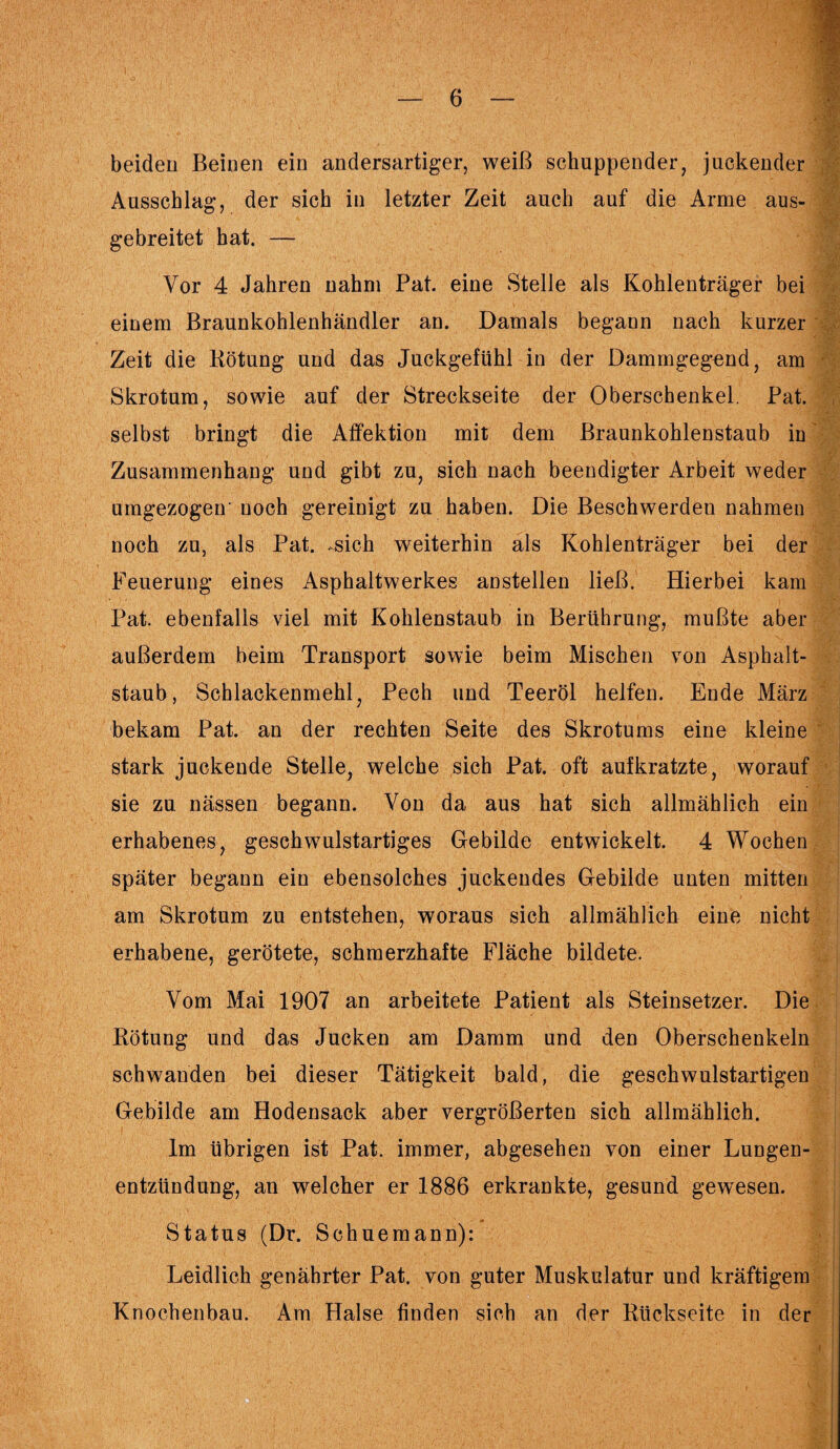beiden Beinen ein andersartiger, weiß schuppender, juckender Ausschlag, der sich in letzter Zeit auch auf die Arme aus¬ gebreitet hat. — Vor 4 Jahren nahm Pat. eine Stelle als Kohlenträger bei einem Braunkohlenhändler an. Damals begann nach kurzer Zeit die Bötung und das Juckgefühl in der Dammgegend, am Skrotum, sowie auf der Streckseite der Oberschenkel. Pat. selbst bringt die Affektion mit dem Braunkohlenstaub in Zusammenhang und gibt zu, sich nach beendigter Arbeit weder umgezogeir noch gereinigt zu haben. Die Beschwerden nahmen noch zu, als Pat. ..sich weiterhin als Kohlenträger bei der Feuerung eines Asphaltwerkes anstellen ließ. Hierbei kam Pat. ebenfalls viel mit Kohlenstaub in Berührung, mußte aber außerdem beim Transport sowie beim Mischen von Asphalt¬ staub, Schlackenmehl, Pech und Teeröl helfen. Ende März bekam Pat. an der rechten Seite des Skrotums eine kleine stark juckende Stelle, welche sich Pat. oft aufkratzte, worauf sie zu nässen begann. Von da aus hat sich allmählich ein erhabenes, geschwulstartiges Gebilde entwickelt. 4 Wochen später begann ein ebensolches juckendes Gebilde unten mitten am Skrotum zu entstehen, woraus sich allmählich eine nicht erhabene, gerötete, schmerzhafte Fläche bildete. m H;' » V . i • :Vf Vom Mai 1907 an arbeitete Patient als Steinsetzer. Die Kötung und das Jucken am Damm und den Oberschenkeln schwanden bei dieser Tätigkeit bald, die geschwulstartigen Gebilde am Hodensack aber vergrößerten sich allmählich. Im übrigen ist Pat. immer, abgesehen von einer Lungen¬ entzündung, an welcher er 1886 erkrankte, gesund gewesen. Status (Dr. Schuemann): Leidlich genährter Pat. von guter Muskulatur und kräftigem Knochenbau. Am Halse finden sich an der Rückseite in der