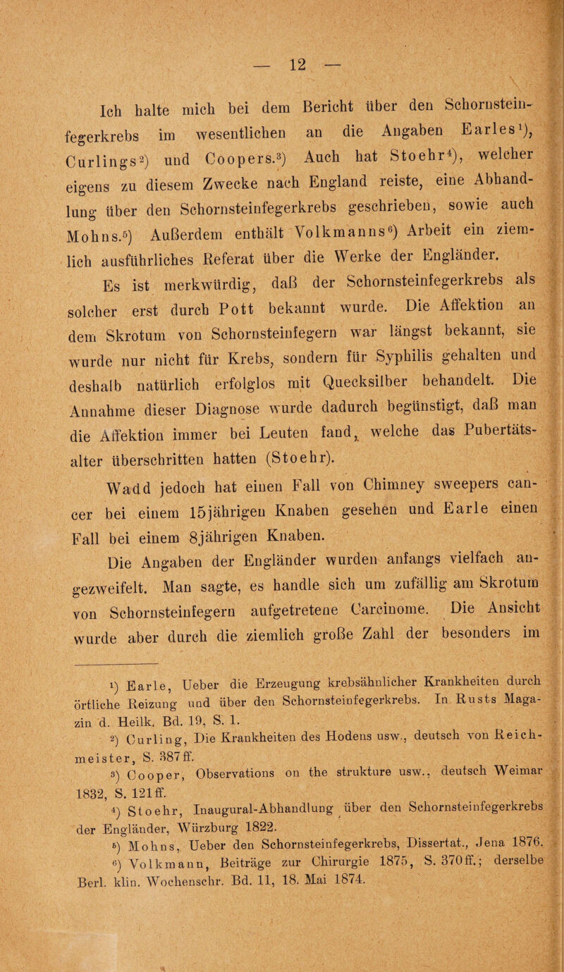 Ich halte mich bei dem Bericht über den Schornstein- fegerkrebs im wesentlichen an die Angaben Earles1), Curlings2) und Coopers.3) Auch hat Stoehr4), welcher eigens zu diesem Zwecke nach England reiste, eine Abhand¬ lung über den Schornsteinfegerkrebs geschrieben, sowie auch Mohns.5) Außerdem enthält Volkmanns6) Arbeit ein ziem¬ lich ausführliches Referat über die Werke der Engländer. Es ist merkwürdig, daß der Schornsteinfegerkrebs als solcher erst durch Pott bekannt wurde. Die Affektion an dem Skrotum von Schornsteinfegern war längst bekannt, sie wurde nur nicht für Krebs, sondern für Syphilis gehalten und deshalb natürlich erfolglos mit Quecksilber behandelt. Die Annahme dieser Diagnose wurde dadurch begünstigt, daß man die Affektion immer bei Leuten fand, welche das Pubertäts¬ alter überschritten hatten (Stoehr). Wadd jedoch hat einen Fall von Chimney sweepers can- cer bei einem 15jährigen Knaben gesehen und Earle einen Fall bei einem 8jährigen Knaben. Die Angaben der Engländer wurden anfangs vielfach an- gezweifelt. Man sagte, es handle sich um zufällig am Skrotum von Schornsteinfegern aufgetretene Carcinome. Die Ansicht wurde aber durch die ziemlich große Zahl der besonders im 1) Earle, Ueber die Erzeugung krebsähnlicher Krankheiten durch örtliche Heizung und über den Schornsteinfegeikrebs. In Rusts Maga¬ zin d. Heilk. Bd. 19, S. 1. 2) Curling, Die Krankheiten des Hodens usw., deutsch von Reich¬ meister, S. 387 ff. 3) Oooper, Observations on the strukture usw., deutsch Weimar 1832, S. 121 ff. 4) Stoehr, Inaugural-Abhandlung über den Schornsteinfegerkrebs der Engländer, Würzburg 1822. 6) Mohns, Ueber den Schornsteinfegerkrebs, Dissertat., Jena 1876. 6) Volkmann, Beiträge zur Chirurgie 1875, S. 370 ff.; derselbe Berl. klin. Wochenschr. Bd. 11, 18. Mai 1874.