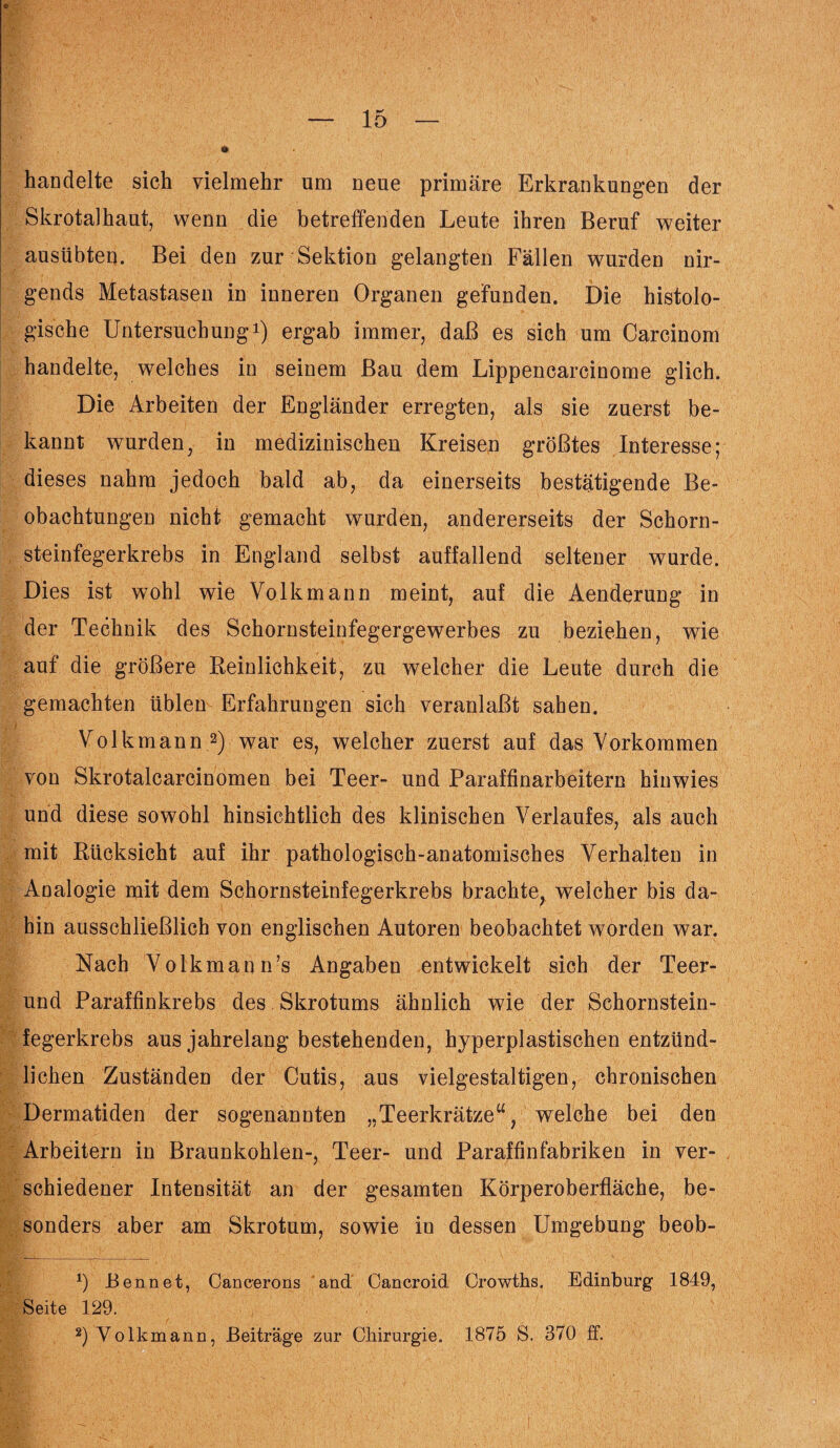 handelte sich vielmehr um neue primäre Erkrankungen der Skrotalhaut, wenn die betreffenden Leute ihren Beruf weiter ausübten. Bei den zur Sektion gelangten Fällen wurden nir¬ gends Metastasen in inneren Organen gefunden. Die histolo¬ gische Untersuchung1) ergab immer, daß es sich um Carcinom handelte, welches in seinem Bau dem Lippencarcinome glich. Die Arbeiten der Engländer erregten, als sie zuerst be¬ kannt wurden, in medizinischen Kreisen größtes Interesse; dieses nahm jedoch bald ab, da einerseits bestätigende Be¬ obachtungen nicht gemacht wurden, andererseits der Schorn¬ steinfegerkrebs in England selbst auffallend seltener wurde. Dies ist wohl wie Volk mann meint, auf die Aenderung in der Technik des Schornsteinfegergewerbes zu beziehen, wie auf die größere Reinlichkeit, zu welcher die Leute durch die gemachten üblen Erfahrungen sich veranlaßt sahen. Volkmann 2) war es, welcher zuerst auf das Vorkommen von Skrotalcarcinomen bei Teer- und Paraffinarbeitern hinwies und diese sowohl hinsichtlich des klinischen Verlaufes, als auch mit Rücksicht auf ihr pathologisch-anatomisches Verhalten in Analogie mit dem Schornsteinfegerkrebs brachte, welcher bis da¬ hin ausschließlich von englischen Autoren beobachtet worden war. Nach Volkmann’s Angaben entwickelt sich der Teer¬ und Paraffinkrebs des, Skrotums ähnlich wie der Schornstein¬ fegerkrebs aus jahrelang bestehenden, hyperplastischen entzünd¬ lichen Zuständen der Cutis, aus vielgestaltigen, chronischen Dermatiden der sogenannten „Teerkrätze“, welche bei den Arbeitern in Braunkohlen-, Teer- und Paraffinfabriken in ver¬ schiedener Intensität an der gesamten Körperoberfläche, be¬ sonders aber am Skrotum, sowie in dessen Umgebung beob- *) Ben net, Caneerons and Oancroid Orowths. Edinburg 1849, Seite 129. 2) Volkmann, Beiträge zur Chirurgie. 1875 S. 370 ff.