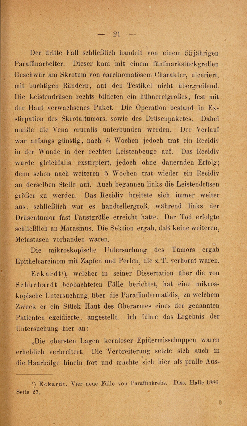 Der dritte Fall schließlich handelt von einem 55jährigen Paraffiuarbeiter. Dieser kam mit einem fünfmarkstückgroßen Geschwür am Skrotum von carcinomatösem Charakter, ulceriert, mit buchtigen Rändern, auf den Testikel nicht übergreifend. Die Leistendrüsen rechts bildeten ein hühnereigroßes, fest mit der Haut verwachsenes Paket. Die Operation bestand in Ex¬ stirpation des Skrotaltumors, sowie des Drüsenpaketes. Dabei mußte die Vena cruralis unterbunden werden. Der Verlauf war anfangs günstig, nach 6 Wochen jedoch trat ein Recidiv in der Wunde in der rechten Leistenbeuge auf. Das Recidiv wurde gleichfalls exstirpiert, jedoch ohne dauernden Erfolg; denn schon nach weiteren 5 Wochen trat wieder ein Recidiv an derselben Stelle auf. Auch begannen links die Leistendrüsen größer zu werden. Das Recidiv breitete sich immer weiter aus, schließlich war es handtellergroß, während links der Drüsentumor fast Faustgroße erreicht hatte. Der Tod erfolgte schließlich an Marasmus. Die Sektion ergab, daß keine weiteren, Metastasen vorhanden waren. Die mikroskopische Untersuchung des Tumors ergab Epithelcarcinom mit Zapfen und Perlen, die z. T. verhornt waren. Eckardt1), welcher in seiner Dissertation über die von Schuchardt beobachteten Fälle berichtet, hat eine mikros¬ kopische Untersuchung über die Paraffindermatidis, zu welchem Zweck er ein Stück Haut des Oberarmes eines der genannten Patienten excidierte, angestellt. Ich führe das Ergebnis der Untersuchung hier an: „Die obersten Lagen kernloser Epidermisschuppen waren erheblich verbreitert. Die Verbreiterung setzte sich auch in die Haarbälge hinein fort und machte sich hier als pralle Aus- ') Eckardt, Vier neue Fälle von Paraffinkrebs. Diss. Halle 1886. Seite 27.