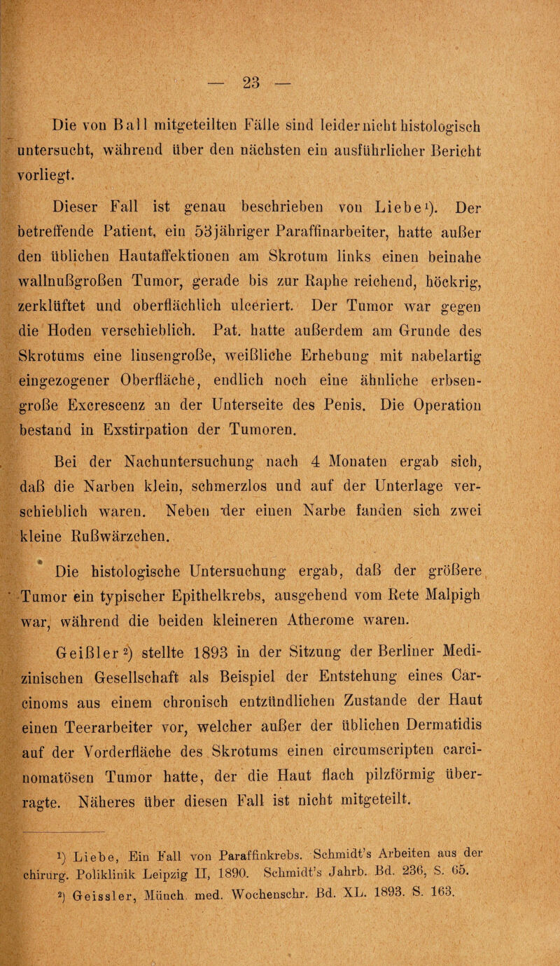 Die von Ball mitgeteilten Fälle sind leider nicht histologisch untersucht, während über den nächsten ein ausführlicher Bericht vorliegt. Dieser Fall ist genau beschrieben von Liebe1). Der betreffende Patient, ein 53jähriger Paraffinarbeiter, hatte außer den üblichen Hautaffektionen am Skrotum links einen beinahe wallnußgroßen Tumor, gerade bis zur Raphe reichend, höckrig, zerklüftet und oberflächlich ulceriert. Der Tumor war gegen die Hoden verschieblich. Pat. hatte außerdem am Grunde des Skrotums eine linsengroße, weißliche Erhebung mit nabelartig eingezogener Oberfläche, endlich noch eine ähnliche erbsen¬ große Excrescenz an der Unterseite des Penis. Die Operation bestand in Exstirpation der Tumoren. Bei der Nachuntersuchung nach 4 Monaten ergab sich, daß die Narben klein, schmerzlos und auf der Unterlage ver¬ schieblich waren. Neben 'der einen Narbe fanden sich zwei kleine Rußwärzchen. Die histologische Untersuchung ergab, daß der größere ' Tumor ein typischer Epithelkrebs, ausgehend vom Rete Maipigh war, während die beiden kleineren Atherome waren. Geißler2) stellte 1893 in der Sitzung der Berliner Medi¬ zinischen Gesellschaft als Beispiel der Entstehung eines Car- cinoms aus einem chronisch entzündlichen Zustande der Haut einen Teerarbeiter vor, welcher außer der üblichen Dermatidis auf der Vorderfläche des Skrotums einen circumscripten carci- nomatösen Tumor hatte, der die Haut flach pilzförmig über¬ ragte. Näheres über diesen Fall ist nicht mitgeteilt. 1) Liebe, Ein Fall von Paraffinkrebs. Schmidt’s Arbeiten aus der chirurg. Poliklinik Leipzig II, 1890. Schmidt’s Jalirb. Pd. 23b, S. 65. 2) Geissler, Münch med. Wochenschr. ßd. XL. 1893. S. 163,