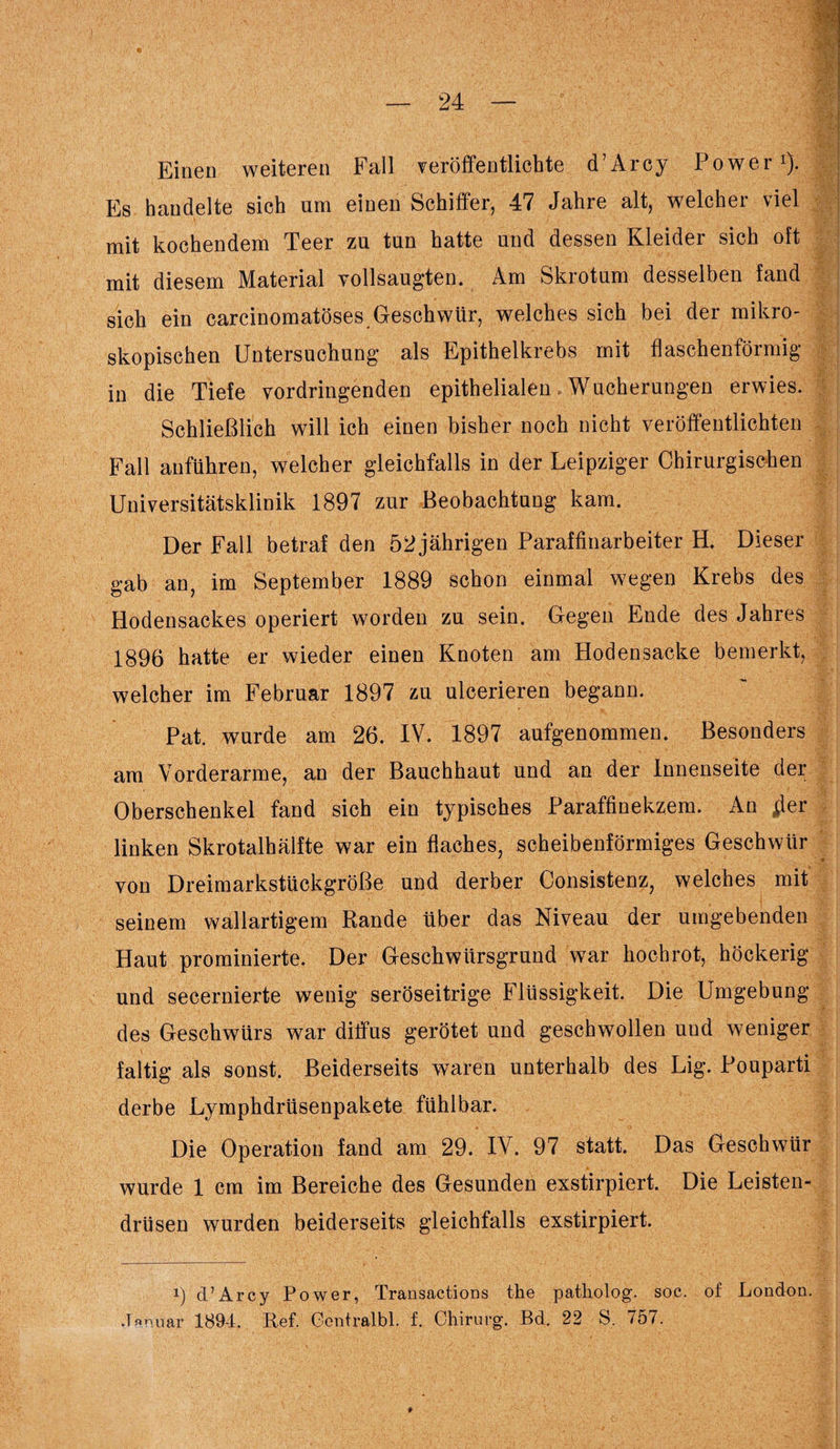 Einen weiteren Fall veröffentlichte d’Arcy Power1). Es handelte sich um einen Schiffer, 47 Jahre alt, welcher viel mit kochendem Teer zu tun hatte und dessen Kleider sich oft mit diesem Material vollsaugten. Am Skrotum desselben fand sich ein carcinomatöses Geschwür, welches sich bei der mikro¬ skopischen Untersuchung als Epithelkrebs mit flaschenförmig in die Tiefe vordringenden epithelialen Wucherungen erwies. Schließlich will ich einen bisher noch nicht veröffentlichten Fall anführen, welcher gleichfalls in der Leipziger Chirurgischen Universitätsklinik 1897 zur Beobachtung kam. Der Fall betraf den 52 jährigen Paraffinarbeiter H. Dieser gab an, im September 1889 schon einmal wegen Krebs des Hodensackes operiert worden zu sein. Gegen Ende des Jahres 1896 hatte er wieder einen Knoten am Hodensacke bemerkt, welcher im Februar 1897 zu ulcerieren begann. Pat. wurde am 26. IV. 1897 aufgenommen. Besonders am Vorderarme, an der Bauchhaut und an der Innenseite der Oberschenkel fand sich ein typisches Paraffinekzem. An jier linken Skrotalhälfte war ein flaches, scheibenförmiges Geschwür von Dreimarkstückgröße und derber Consistenz, welches mit seinem wallartigem Rande über das Niveau der umgebenden Haut prominierte. Der Geschwürsgrund war hochrot, höckerig und secernierte wenig seröseitrige Flüssigkeit. Die Umgebung des Geschwürs war diffus gerötet und geschwollen uud weniger faltig als sonst. Beiderseits waren unterhalb des Lig. Pouparti derbe Lymphdrüsenpakete fühlbar. Die Operation fand am 29. IV. 97 statt. Das Geschwür wurde 1 cm im Bereiche des Gesunden exstirpiert. Die Leisten¬ drüsen wurden beiderseits gleichfalls exstirpiert. i) d’Arcy Power, Transactions the patkolog. soc. of London. Januar 1894. Ref. Centralbl. f. Chirurg. Bd. 22 8. 757.