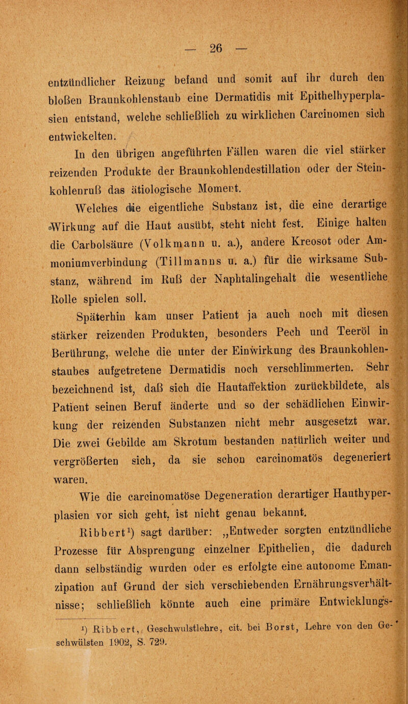 entzündlicher Reizung befand und somit auf ihr durch den bloßen Braunkohlenstaub eine Dermatidis mit Epithelhyperpla¬ sien entstand, welche schließlich zu wirklichen Carcinomen sich entwickelten. In den übrigen angeführten I allen waren die viel stärker j reizenden Produkte der Braunkohlendestillation oder der Stein¬ kohlenruß das ätiologische Moment. Welches (Me eigentliche Substanz ist, die eine derartige Wirkung auf die Haut ausübt, steht nicht fest. Einige halten die Carbolsäure (Volkmann u. a.), andere Kreosot oder Am¬ moniumverbindung (Ti 11 man ns u. a.) für die wirksame Sub¬ stanz, während im Ruß der Naphtalingehalt die wesentliche Rolle spielen soll. Späterhin kam unser Patient ja auch noch mit diesen stärker reizenden Produkten, besonders Pech und Teeröl in Berührung, welche die unter der Einwirkung des Braunkohlen¬ staubes aufgetretene Dermatidis noch verschlimmerten. Sehr bezeichnend ist, daß sich die Hautaffektion zurückbildete, als Patient seinen Beruf änderte und so der schädlichen Einwir¬ kung der reizenden Substanzen nicht mehr ausgesetzt war. Die zwei Gebilde am Skrotum bestanden natürlich weiter und vergrößerten sich, da sie schon carcinomatös degeneriert waren. Wie die carcinomatöse Degeneration derartiger Hauthyper¬ plasien vor sich geht, ist nicht genau bekannt. Ribbert1) sagt darüber: „Entweder sorgten entzündliche Prozesse für Absprengung einzelner Epithelien, die dadurch dann selbständig wurden oder es erfolgte eine autonome Eman¬ zipation auf Grund der sich verschiebenden Ernähruugsverhält- nisse; schließlich könnte auch eine primäre Entwicklungs- i) Ribbert, Geschwulstlehre, cit. bei Borst, Lehre von den Ge-* schwülsten 1902, S. 729.