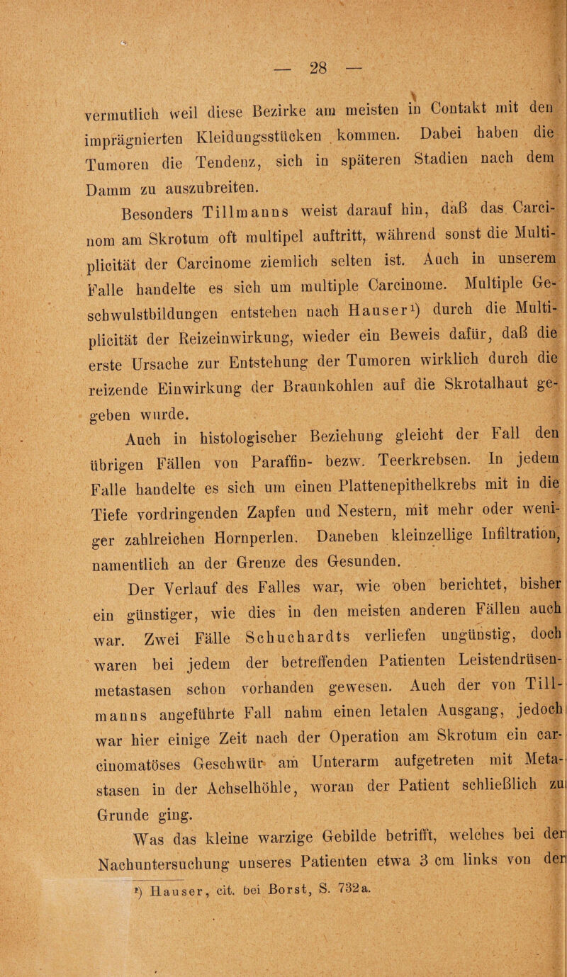 % vermutlich weil diese Bezirke am meisten in Contakt mit den imprägnierten Kleidungsstücken . kommen. Dabei haben die Tumoren die Tendenz, sich in späteren Stadien nach dem Damm zu auszubreiten. Besonders Till man ns weist darauf hin, daß das Carci- nom am Skrotum oft multipel auftritt, während sonst die Multi- plicität der Carcinome ziemlich selten ist. Auch in unserem Falle handelte es sich um multiple Carcinome. Multiple Ge¬ schwulstbildungen entstehen nach Hauser1) durch die Multi- plicität der Reizeinwirkung, wieder ein Beweis dafür, daß die erste Ursache zur Entstehung der Tumoren wirklich durch die reizende Einwirkung der Braunkohlen auf die Skrotalhaut ge¬ geben wurde. Auch in histologischer Beziehung gleicht der Fall den übrigen Fällen von Paraffin- bezw. Teerkrebsen. In jedem Falle handelte es sich um einen Plattenepithelkrebs mit in die Tiefe vordringenden Zapfen und Nestern, mit mehr oder weni¬ ger zahlreichen Hornperlen. Daneben kleinzellige Infiltration, namentlich an der Grenze des Gesunden. Der Verlauf des Falles war, wie oben berichtet, bisher ein günstiger, wie dies in den meisten anderen Fällen auch war. Zwei Fälle Schuchardts verliefen ungünstig, doch waren bei jedem der betreffenden Patienten Leistendrüsen¬ metastasen schon vorhanden gewesen. Auch der von Till¬ manns angeführte Fall nahm einen letalen Ausgang, jedoch war hier einige Zeit nach der Operation am Skrotum ein car- cinomatöses Geschwür am Unterarm aufgetreten mit Meta¬ stasen in der Achselhöhle, woran der Patient schließlich zui Grunde ging. Was das kleine warzige Gebilde betrifft, welches bei der Nachuntersuchung unseres Patienten etwa 3 cm links von den *) Hauser, cit. bei Borst, S. 732a.