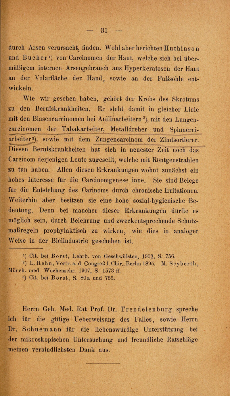 durch Arsen verursacht, finden. Wohl aber berichten Hut hin so n und Bücher1) von Carcinomen der Haut, welche sich bei über¬ mäßigem internen Arsengebrauch aus Hyperkeratosen der Haut an der Volarfläche der Hand, sowie an der Fußsohle ent¬ wickeln. Wie wir gesehen haben, gehört der Krebs des Skrotums zu den Berufskrankheiten, Er steht damit in gleicher Linie mit den Blasencarcinomen bei Anilinarbeitern2), mit den Lungen- carcinomen der Tabakarbeiter, Metalldreher und Spinnerei¬ arbeiter3), sowie mit dem Zungencarcinom der Zimtsortierer. Diesen Berufskrankheiten hat sich in neuester Zeit noch das Carcinom derjenigen Leute zugesellt, welche mit Röntgenstrahlen zu tun haben. Allen diesen Erkrankungen wohnt zunächst ein hohes Interesse für die Carcinomgenese inne. Sie sind Belege für die Entstehung des Carinoras durch chronische Irritationen. Weiterhin aber besitzen sie eine hohe sozial-hygienische Be¬ deutung. Denn bei mancher dieser Erkrankungen dürfte es möglich sein, durch Belehrung und zweckentsprechende Schutz¬ maßregeln prophylaktisch zu wirken, wie dies in analoger Weise in der Bleiindustrie geschehen ist. *) Cit. bei Borst, Lehrb. von Geschwülsten, 1902, S. 756. 2) L. Rehn, Vortr. a. d. Congreß f. Ohir.,Berlin 1895. M/Seyberth, Münch, med. Wochenschr. 1907, S. 1573 ff. 3) Cit. bei Borst, S.-80 a und 755. Herrn Geh. Med. Rat Prof. Dr. Trend eien bürg spreche ich für die gütige Ueberweisung des Falles, sowie Herrn Dr. Schuemann für die liebenswürdige Unterstützung bei der mikroskopischen Untersuchung und freundliche Ratschläge meinen verbindlichsten Dank aus.