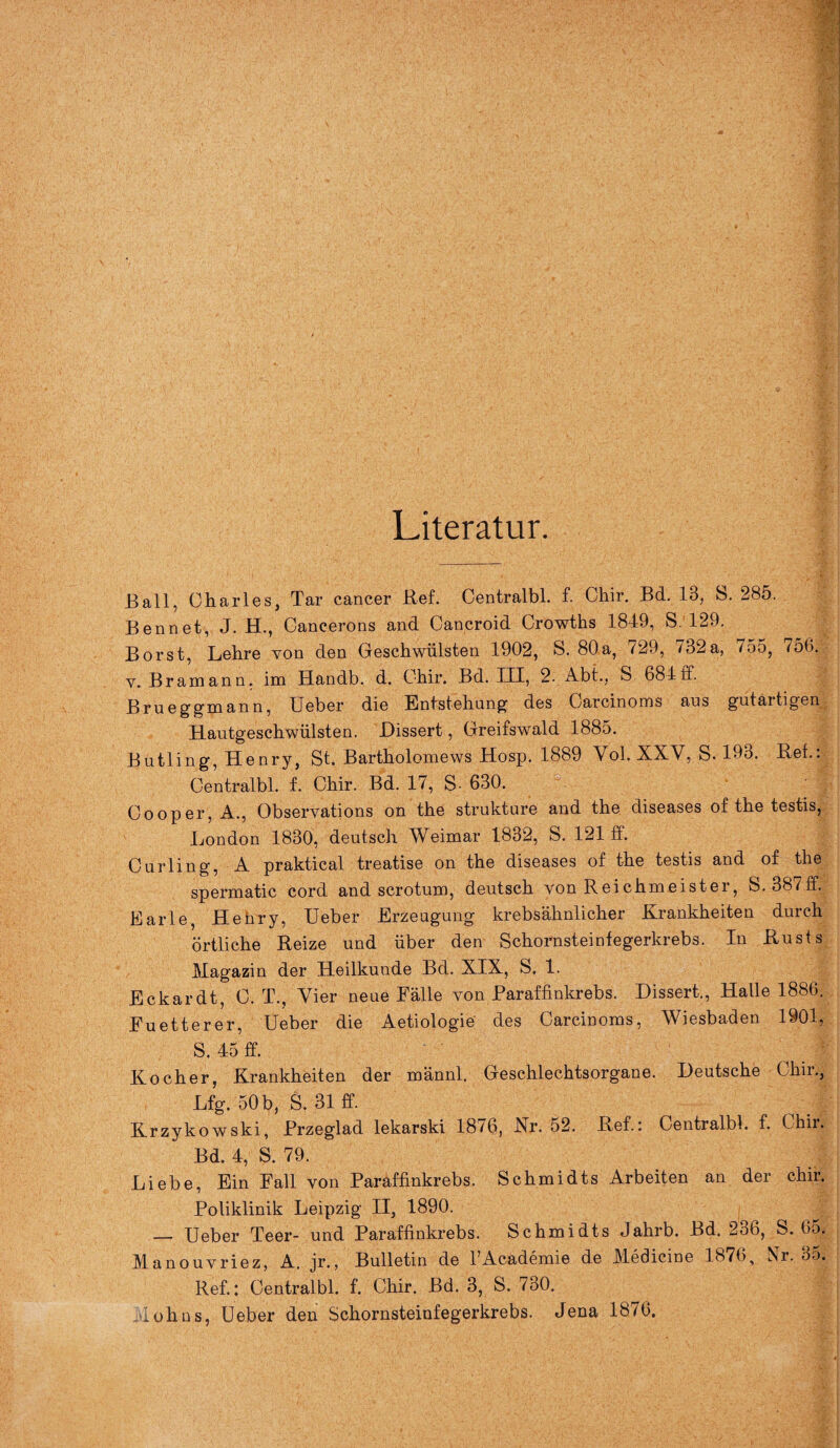 Literatur. Ball, Charles, Tar cancer Ref. Centralbl. f. Chir. Bd. 13, S. 285. Bennet, J. H., Cancerons and Cancroid Crowths 1849, S. 129. Borst, Lehre von den Geschwülsten 1902, S. 80a, 729, 732a, /55, 750. y. Bramann. im Handb. d. Chir. Bd. III, 2. Abt., S. 684ff. Brueggmann, Ueber die Entstehung des Carcinoms aus gutaitigen Hautgeschwülsten. Dissert, Greifswald 1885. Butling, Henry, St. Bartholomews Hosp. 1889 Vol. XXV, S. 193. Ref.: Centralbl. f. Chir. Bd. 17, S- 630. Oooper, A., Observations on the strukture and the diseases of the testis, London 1830, deutsch Weimar 1832, S. 121 ff. Curling, A praktical treatise on the diseases of the testis and of the spermatic cord and scrotum, deutsch von Reichmeister, S.387ff. Earle, Heüry, Ueber Erzeugung krebsähnlicher Krankheiten durch örtliche Reize und über den Schornsteinfegerkrebs. In Rusts Magazin der Heilkunde Bd. XIX, S. 1. Eckardt, C. T., Vier neue Fälle von Baraffinkrebs. Dissert., Halle 1886. Fuetterer, Ueber die Aetiologie des Carcinoms, Wiesbaden 1901, S. 45 ff. Kocher, Krankheiten der männl. Geschlechtsorgane. Deutsche Chir., Lfg. 50 b, S. 31 ff. Krzykowski, Brzeglad lekarski 18/6, Nr. 52. Ref.: Centralbl. f. Chii. Bd. 4, S. 79. Liebe, Ein Fall von Paraffinkrebs. Schmidts Arbeiten an der chir. Poliklinik Leipzig II, 1890. — Ueber Teer- und Paraffinkrebs. Schmidts Jahrb. Bd. 2o6, S. 6o. Manouvriez, A. jr., Bulletin de FAcademie de Medicine 1876, Nr. 35. Ref.: Centralbl. f. Chir. Bd. 3, S. 730. •ohns, Ueber den Schornsteinfegerkrebs. Jena 1876.