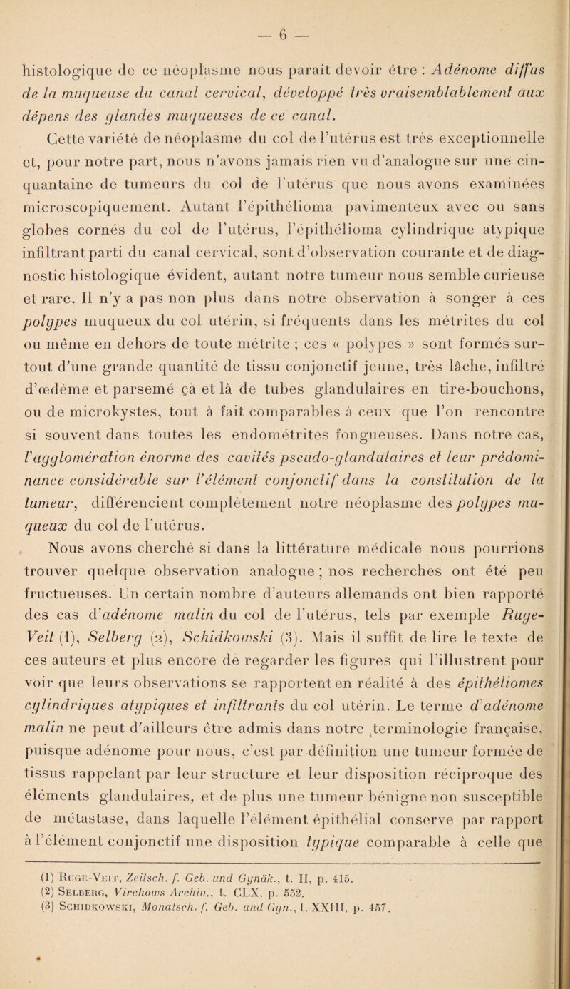 histologique de ce néoplasme nous paraît devoir être : Adénome diffus de la muqueuse du canal cervical, développé très vraisemblablement aux dépens des glandes muqueuses de ce canal. Cette variété de néoplasme du col de l’utérus est très exceptionnelle et, pour notre part, nous n’avons jamais rien vu d’analogue sur une cin¬ quantaine de tumeurs du col de l’utérus que nous avons examinées microscopiquement. Autant l’épithélioma pavimenteux avec ou sans globes cornés du col de l’utérus, l’épithélioma cylindrique atypique infiltrant parti du canal cervical, sont d’observation courante et de diag¬ nostic histologique évident, autant notre tumeur nous semble curieuse et rare. Il n’y a pas non plus dans notre observation à songer à ces polypes muqueux du coi utérin, si fréquents dans les métrites du col ou même en dehors de toute métrite ; ces « polypes » sont formés sur¬ tout d’une grande quantité de tissu conjonctif jeune, très lâche, infiltré d’œdème et parsemé çà et là de tubes glandulaires en tire-bouchons, ou de microkystes, tout à fait comparables à ceux que l’on rencontre si souvent dans toutes les endométrites fongueuses. Dans notre cas, /’agglomération énorme des cavités pseudo-glandulaires et leur prédomi¬ nance considérable sur U élément conjonctif dans la constitution de la tumeur, différencient complètement notre néoplasme des polypes mu¬ queux du col de l’utérus. Nous avons cherché si dans la littérature médicale nous pourrions trouver quelque observation analogue ; nos recherches ont été peu fructueuses. Un certain nombre d’auteurs allemands ont bien rapporté des cas d'adénome malin du col de l’utérus, tels par exemple Ruge- Veit (1), Selberg (2), Schidkowski (3). Mais il suffit de lire le texte de ces auteurs et plus encore de regarder les figures qui l’illustrent pour voir que leurs observations se rapportent en réalité à des èpithèliomes cylindriques atypiques et infiltrants du col utérin. Le terme d1 2 3 adénome malin ne peut d’ailleurs être admis dans notre terminologie française, puisque adénome pour nous, c’est par définition une tumeur formée de tissus rappelant par leur structure et leur disposition réciproque des éléments glandulaires, et de plus une tumeur bénigne non susceptible de métastase, dans laquelle l’élément épithélial conserve par rapport à l’élément conjonctif une disposition typique comparable à celle que (1) Ruge-Veit, Zeitsch. f. Geb. und Gynàkt. Il, p. 415. (2) Selberg, Virchows Archiv., t. GLX, p. 552. (3) Schidkowski, Monatsch. f. Geb. und Gyn., t. XXIII, p. 457.