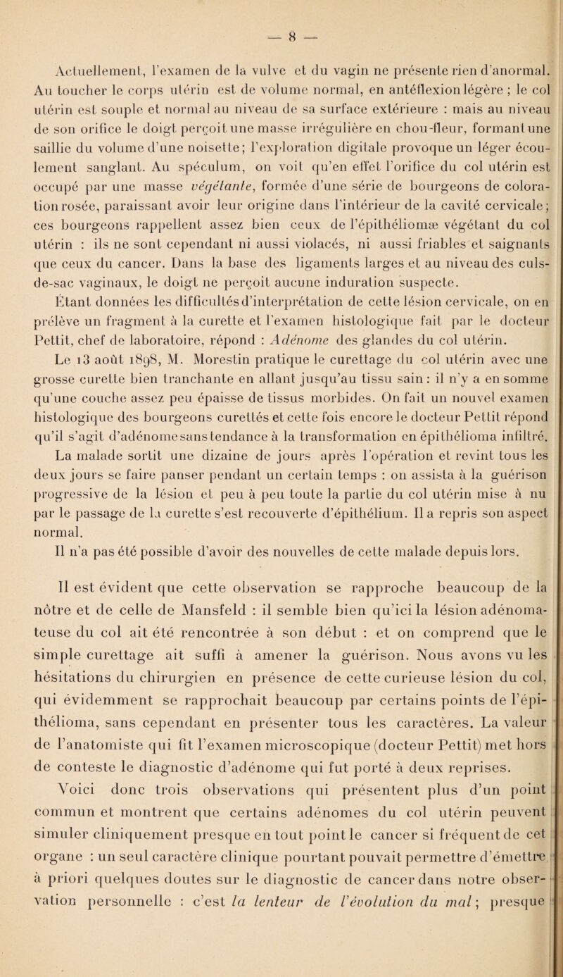 Actuellement, l’examen de la vulve et du vagin ne présente rien d’anormal. Au toucher le corps utérin est de volume normal, en antéflexion légère ; le col utérin est souple et normal au niveau de sa surface extérieure : mais au niveau de son orifice le doigt perçoit une masse irrégulière en chou-fleur, formant une saillie du volume d’une noisette; l’exploration digitale provoque un léger écou¬ lement sanglant. Au spéculum, on voit qu’en effet l’orifice du col utérin est occupé par une masse végétante, formée d’une série de bourgeons de colora¬ tion rosée, paraissant avoir leur origine dans l’intérieur de la cavité cervicale; ces bourgeons rappellent assez bien ceux de l’épithéliomæ végétant du col utérin : ils ne sont cependant ni aussi violacés, ni aussi friables et saignants que ceux du cancer. Dans la base des ligaments larges et au niveau des culs- de-sac vaginaux, le doigt ne perçoit aucune induration suspecte. Étant données les difficultés d’interprétation de cette lésion cervicale, on en prélève un fragment à la curette et l’examen histologique fait par le docteur Pettit, chef de laboratoire, répond : Adénome des glandes du col utérin. Le i3 août 1898, M. Morestin pratique le curettage du col utérin avec une grosse curette bien tranchante en allant jusqu’au tissu sain : il n’y a en somme qu’une couche assez peu épaisse de tissus morbides. On fait un nouvel examen histologique des bourgeons curettés et cette fois encore le docteur Pettit répond qu’il s’agit d’adénome sans tendance à la transformation en épithélioma infdtré. La malade sortit une dizaine de jours après l’opération et revint tous les deux jours se faire panser pendant un certain temps : on assista à la guérison progressive de la lésion et peu à peu toute la partie du col utérin mise à nu par le passage de la curette s’est recouverte d’épithélium. Il a repris son aspect normal. Il n’a pas été possible d’avoir des nouvelles de cette malade depuis lors. Il est évident que cette observation se rapproche beaucoup de la nôtre et de celle de Mansfeld : il semble bien qu’ici la lésion adénoma¬ teuse du col ait été rencontrée à son début : et on comprend que le simple curettage ait suffi à amener la guérison. Nous avons vu les hésitations du chirurgien en présence de cette curieuse lésion du col, qui évidemment se rapprochait beaucoup par certains points de l’épi- thélioma, sans cependant en présenter tous les caractères. La valeur de l’anatomiste qui fit l’examen microscopique (docteur Pettit) met hors de conteste le diagnostic cFadénome qui fut porté à deux reprises. Voici donc trois observations qui présentent plus d’un point commun et montrent que certains adénomes du col utérin peuvent simuler cliniquement presque en tout point le cancer si fréquent de cet organe : un seul caractère clinique pourtant pouvait permettre d’émettre à priori quelques doutes sur le diagnostic de cancer dans notre obser¬ vation personnelle : c’est la lenteur de Vévolution du mal ; presque