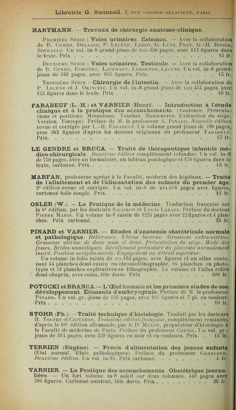 HARTMANN. — Travaux de chirurgie anatomo-clinique. Première Série : Voies urinaires. Estomac. — Avec la collaboration de B. Cunéo, Delaage, P. Lecène, Leroy, G. Luvs. Prat, G.-H. Roger, Soupault. Un vol. in-8 grand-jésus de vni-356 pages, avec 113 figures dans le texte. Prix.15 fr. Deuxième Série : Voies urinaires. Testicule. — Avec la collaboration de B. Cunéo, Esmonet, Lavenant, Lebreton, Lecène. Un vol. in-8 grand- jésus de 340 pages, avec 105 figures. Prix.15 fr. Troisième Série : Chirurgie de l’intestin. — Avec la collaboration de P. Lecène et J. Okinczyc. Un vol. in-8 grand-jésus de vm-454 pages, avec 153 figures dans le texte. Prix.. . . 16 fr. FARABEUF (L.-H.) et VARNIER (Henri). — Introduction à l’étude clinique et à la pratique des accouchements. (Anatomie. Présenta¬ tions et positions. Mécanisme. Toucher. Manœuvres. Extraction du siège. Version. Forceps). Préface de M. le professeur A. Pinard. Nouvelle édition revue et corrigée par L.-H. Farareuf. Un volume grand-jésus de 480 pages, avec 362 figures d’après les dessins originaux du professeur Farabeuf. Prix..«.15 fr. LE GENDRE et BROCA. — Traité de thérapeutique infantile mé¬ dico-chirurgicale. Deuxième édition complètement refondue. Un vol. in-8 de 750 pages, avec un formulaire, un tableau posologique et 170 figures dans le texte, cartonné. Prix.\.15 fr, MARFAN, professeur agrégé à la Faculté, médecin des hôpitaux. — Traité de Fallaitement et de l’alimentation des enfants du premier âge. 2e édition revue et corrigée. Un vol. in-8 de xvi-5iv8 pages avec figures, cartonné toile souple. Prix...12 fr. OSLER (W.). — La Pratique de la médecine. Traduction française sur la 6e édition, par les docteurs Salomon et Louis Lazard. Préface du docteur Pierre Marie. Un volume in-8 raisin de 1224 pages avec 22 figures et 4 plan¬ ches. Prix cartonné.. 25 fr. PINARD et VARNIER. — Etudes d’anatomie obstétricale normale et pathologique. Délivrance. Utérus bicorne. Grossesse extra-utérine. Grossesse utérine de deux mois et demi. Présentation du siège. Mode des fesses. Brides amniotiques. Décollement prématuré du placenta normalement inséré. Position occipilo-sacrée. Engagement au détroit supérieur. Un volume in-folio raisin de vii-104 pages, avec figures et un atlas conte¬ nant 44 planches demi-raisin en chromolithographie, 16 planches en photo- typie et 31 planches explicatives en lithographie. Le volume et l'atlas reliés demi-chagrin, avec coins, tête dorée. Prix. 300 fr. POTOCKI etBRANCA.— L’Œuf humain et les premiers stades de son développement. Éléments d’embryogénie. Préface de M. le professeur Pinard. Un vol. gr.-jésus de 190 pages, avec ICC figures et 7 pl. en couleur. Prix ..' ....10 fr, STOHR (Ph.).— Traité technique d’histologie. Traduit par les docteurs H. Toupet et Critzman. Troisième édition française, complètement remaniée, d’après la 10e édition allemande, par le Dr Mulon, préparateur d’histologie à la Faculté de médecine de Paris. Préface du professeur Cornil. Un vol. gr.- jésus de 514 pages, avec 339 figures en noir et en couleurs. Prix. . 15 fr. TERRIEN (Eugène). Précis d’alimentation des jeunes enfants (Etat normal. Etats pathologiques). Préface du professeur Granciier. Deuxième édition. Un vol. in-16. Prix cartonné. 4 fr. VARNIER. —- La Pratique des accouchements. Obstétrique journa¬ lière. — Un fort volume in-8 soleil sur deux colonnes. 440 pages avec 386 figures. Cartonné amateur, tète dorée. Prix. 26 fr.